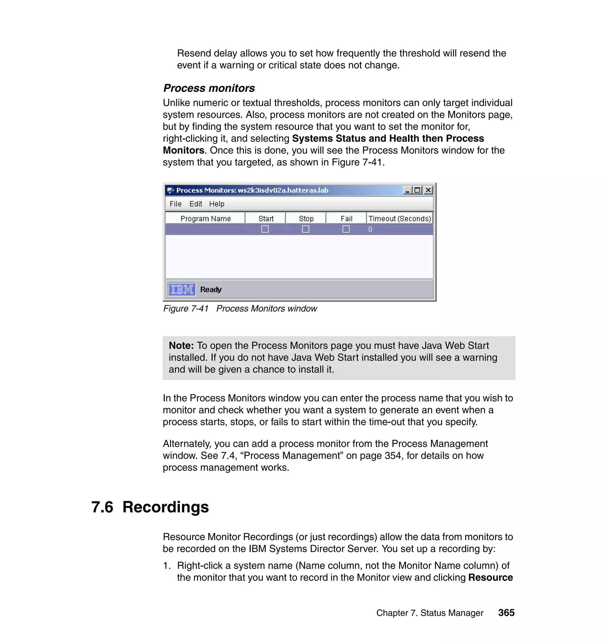 Chapter 7. Status Manager 365
Resend delay allows you to set how frequently the threshold will resend the
event if a warning or critical state does not change.
Process monitors
Unlike numeric or textual thresholds, process monitors can only target individual
system resources. Also, process monitors are not created on the Monitors page,
but by finding the system resource that you want to set the monitor for,
right-clicking it, and selecting Systems Status and Health then Process
Monitors. Once this is done, you will see the Process Monitors window for the
system that you targeted, as shown in Figure 7-41.
Figure 7-41 Process Monitors window
In the Process Monitors window you can enter the process name that you wish to
monitor and check whether you want a system to generate an event when a
process starts, stops, or fails to start within the time-out that you specify.
Alternately, you can add a process monitor from the Process Management
window. See 7.4, “Process Management” on page 354, for details on how
process management works.
7.6 Recordings
Resource Monitor Recordings (or just recordings) allow the data from monitors to
be recorded on the IBM Systems Director Server. You set up a recording by:
1. Right-click a system name (Name column, not the Monitor Name column) of
the monitor that you want to record in the Monitor view and clicking Resource
Note: To open the Process Monitors page you must have Java Web Start
installed. If you do not have Java Web Start installed you will see a warning
and will be given a chance to install it.
 
