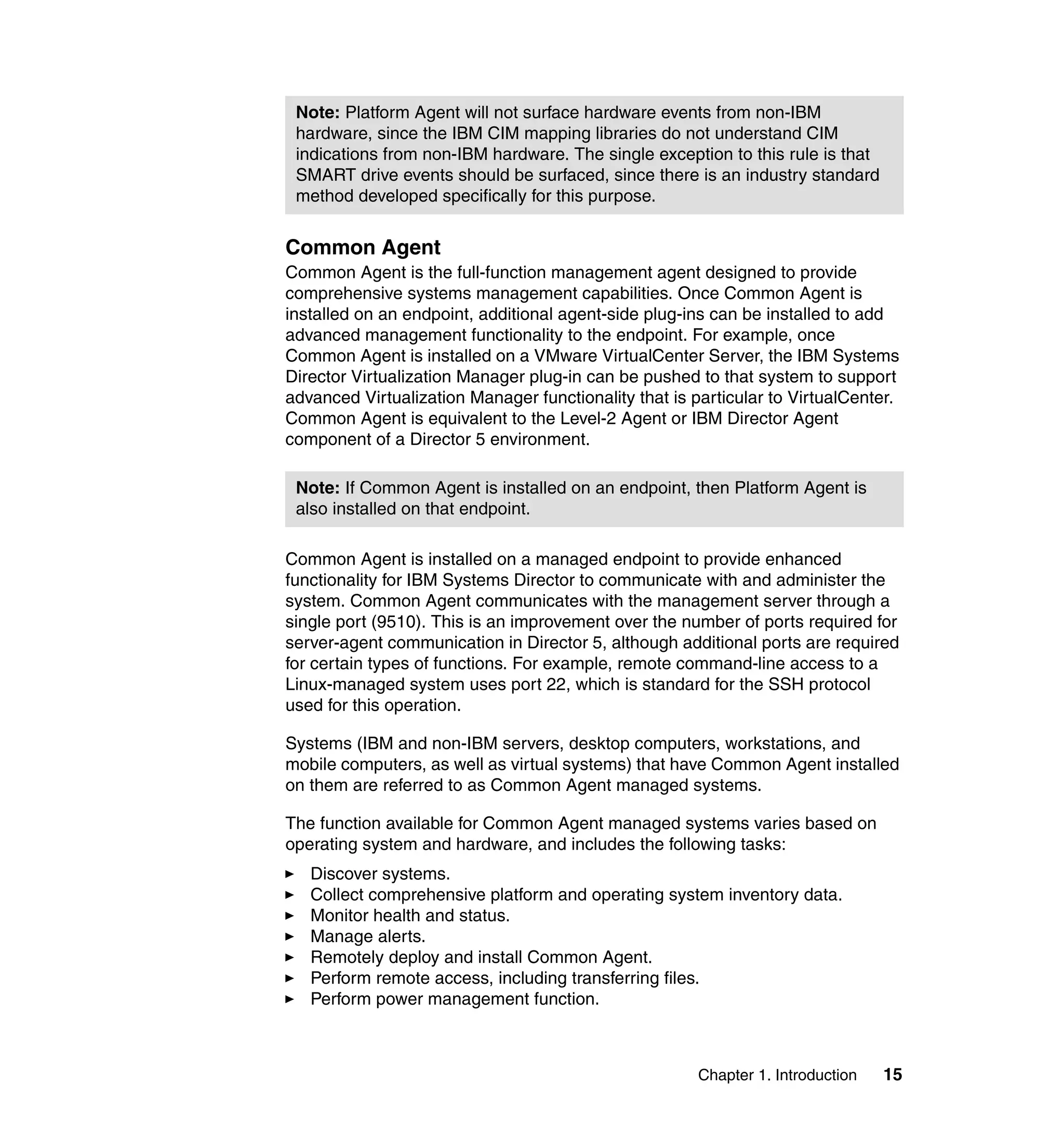 Chapter 1. Introduction 15
Common Agent
Common Agent is the full-function management agent designed to provide
comprehensive systems management capabilities. Once Common Agent is
installed on an endpoint, additional agent-side plug-ins can be installed to add
advanced management functionality to the endpoint. For example, once
Common Agent is installed on a VMware VirtualCenter Server, the IBM Systems
Director Virtualization Manager plug-in can be pushed to that system to support
advanced Virtualization Manager functionality that is particular to VirtualCenter.
Common Agent is equivalent to the Level-2 Agent or IBM Director Agent
component of a Director 5 environment.
Common Agent is installed on a managed endpoint to provide enhanced
functionality for IBM Systems Director to communicate with and administer the
system. Common Agent communicates with the management server through a
single port (9510). This is an improvement over the number of ports required for
server-agent communication in Director 5, although additional ports are required
for certain types of functions. For example, remote command-line access to a
Linux-managed system uses port 22, which is standard for the SSH protocol
used for this operation.
Systems (IBM and non-IBM servers, desktop computers, workstations, and
mobile computers, as well as virtual systems) that have Common Agent installed
on them are referred to as Common Agent managed systems.
The function available for Common Agent managed systems varies based on
operating system and hardware, and includes the following tasks:
Discover systems.
Collect comprehensive platform and operating system inventory data.
Monitor health and status.
Manage alerts.
Remotely deploy and install Common Agent.
Perform remote access, including transferring files.
Perform power management function.
Note: Platform Agent will not surface hardware events from non-IBM
hardware, since the IBM CIM mapping libraries do not understand CIM
indications from non-IBM hardware. The single exception to this rule is that
SMART drive events should be surfaced, since there is an industry standard
method developed specifically for this purpose.
Note: If Common Agent is installed on an endpoint, then Platform Agent is
also installed on that endpoint.
 