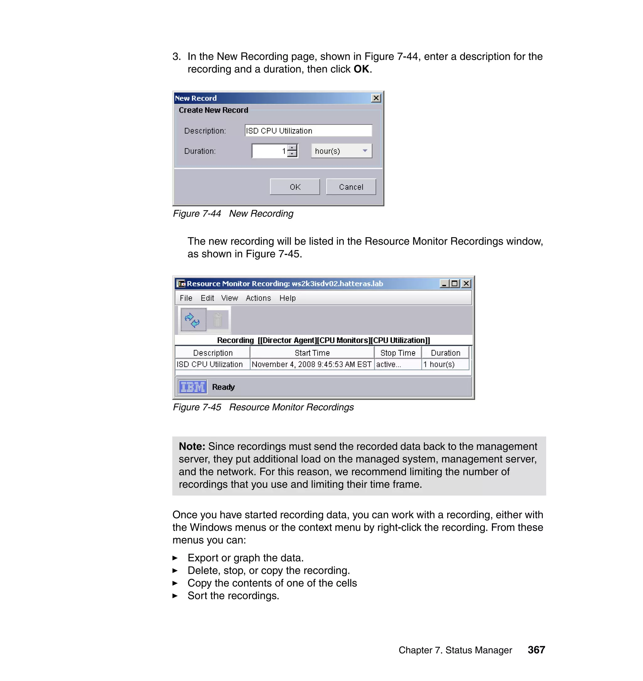 Chapter 7. Status Manager 367
3. In the New Recording page, shown in Figure 7-44, enter a description for the
recording and a duration, then click OK.
Figure 7-44 New Recording
The new recording will be listed in the Resource Monitor Recordings window,
as shown in Figure 7-45.
Figure 7-45 Resource Monitor Recordings
Once you have started recording data, you can work with a recording, either with
the Windows menus or the context menu by right-click the recording. From these
menus you can:
Export or graph the data.
Delete, stop, or copy the recording.
Copy the contents of one of the cells
Sort the recordings.
Note: Since recordings must send the recorded data back to the management
server, they put additional load on the managed system, management server,
and the network. For this reason, we recommend limiting the number of
recordings that you use and limiting their time frame.
 