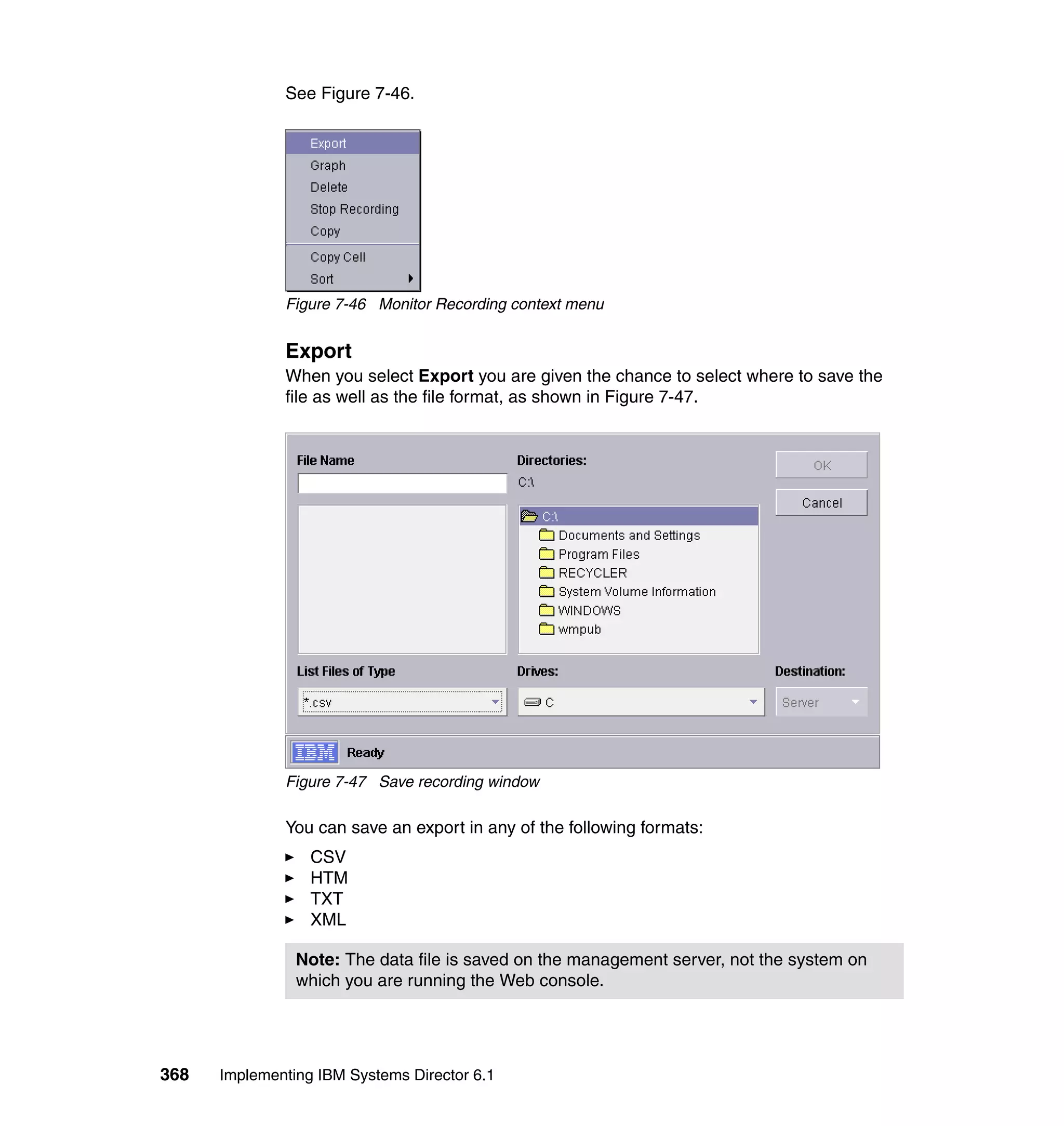 368 Implementing IBM Systems Director 6.1
See Figure 7-46.
Figure 7-46 Monitor Recording context menu
Export
When you select Export you are given the chance to select where to save the
file as well as the file format, as shown in Figure 7-47.
Figure 7-47 Save recording window
You can save an export in any of the following formats:
CSV
HTM
TXT
XML
Note: The data file is saved on the management server, not the system on
which you are running the Web console.
 