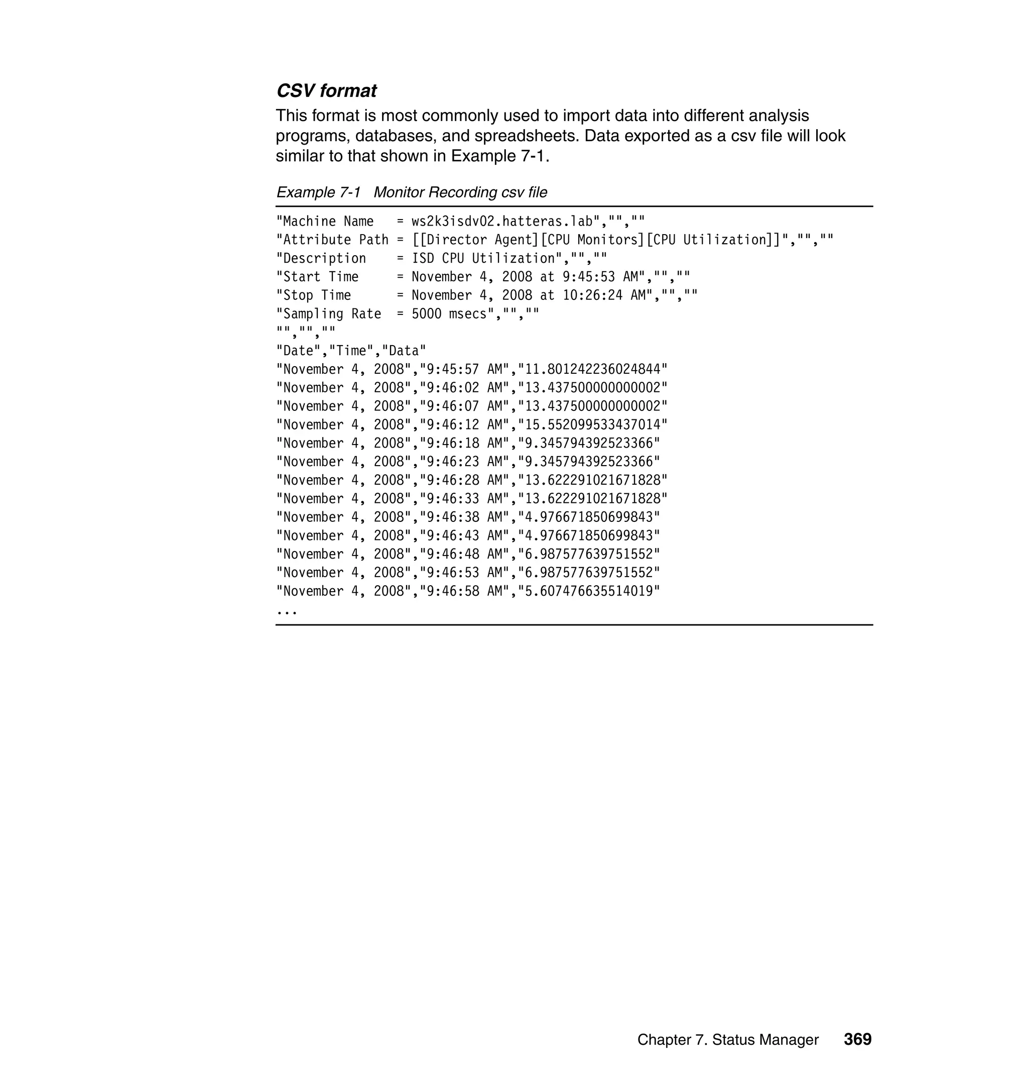 Chapter 7. Status Manager 369
CSV format
This format is most commonly used to import data into different analysis
programs, databases, and spreadsheets. Data exported as a csv file will look
similar to that shown in Example 7-1.
Example 7-1 Monitor Recording csv file
"Machine Name = ws2k3isdv02.hatteras.lab","",""
"Attribute Path = [[Director Agent][CPU Monitors][CPU Utilization]]","",""
"Description = ISD CPU Utilization","",""
"Start Time = November 4, 2008 at 9:45:53 AM","",""
"Stop Time = November 4, 2008 at 10:26:24 AM","",""
"Sampling Rate = 5000 msecs","",""
"","",""
"Date","Time","Data"
"November 4, 2008","9:45:57 AM","11.801242236024844"
"November 4, 2008","9:46:02 AM","13.437500000000002"
"November 4, 2008","9:46:07 AM","13.437500000000002"
"November 4, 2008","9:46:12 AM","15.552099533437014"
"November 4, 2008","9:46:18 AM","9.345794392523366"
"November 4, 2008","9:46:23 AM","9.345794392523366"
"November 4, 2008","9:46:28 AM","13.622291021671828"
"November 4, 2008","9:46:33 AM","13.622291021671828"
"November 4, 2008","9:46:38 AM","4.976671850699843"
"November 4, 2008","9:46:43 AM","4.976671850699843"
"November 4, 2008","9:46:48 AM","6.987577639751552"
"November 4, 2008","9:46:53 AM","6.987577639751552"
"November 4, 2008","9:46:58 AM","5.607476635514019"
...
 