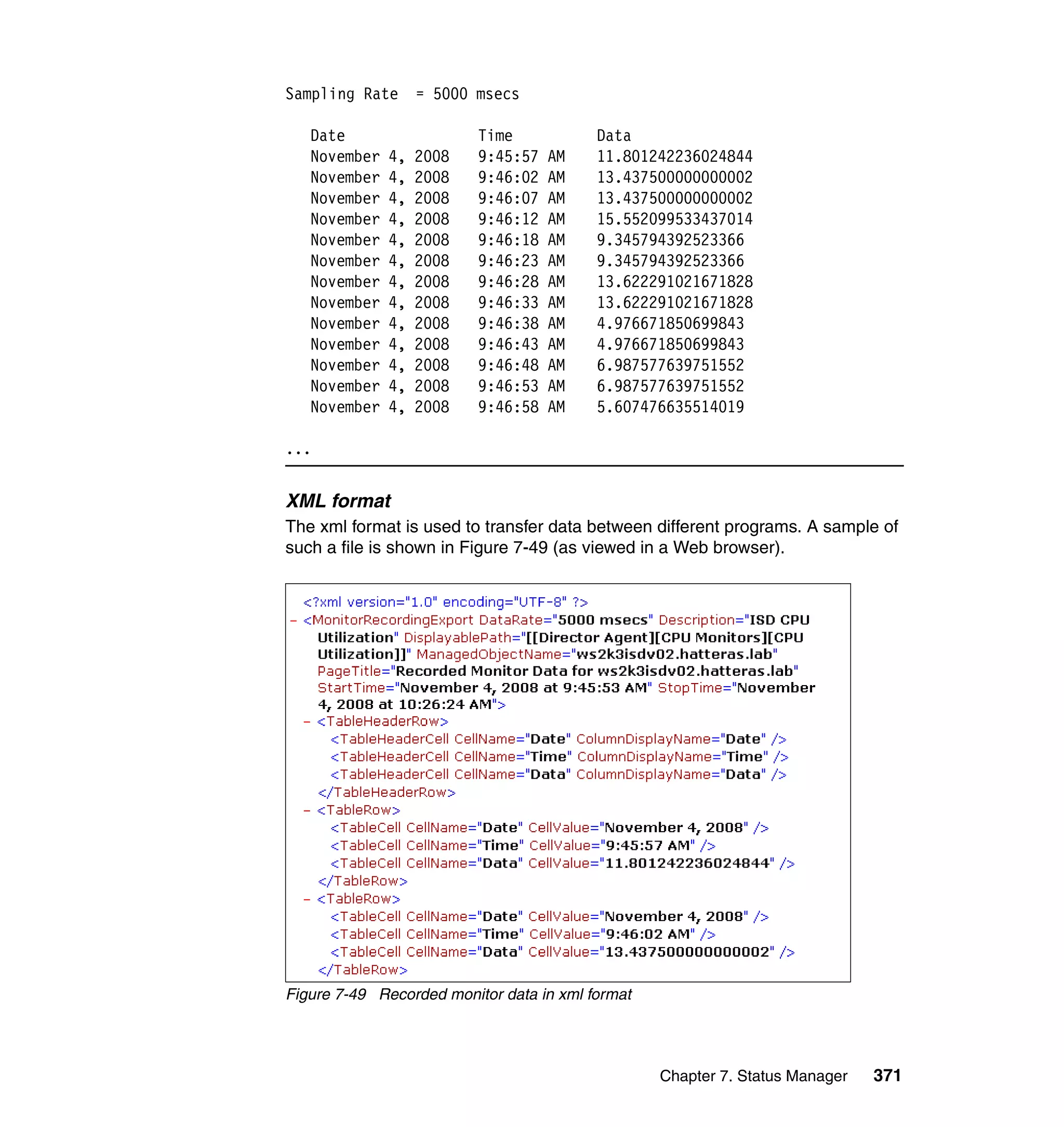 Chapter 7. Status Manager 371
Sampling Rate = 5000 msecs
Date Time Data
November 4, 2008 9:45:57 AM 11.801242236024844
November 4, 2008 9:46:02 AM 13.437500000000002
November 4, 2008 9:46:07 AM 13.437500000000002
November 4, 2008 9:46:12 AM 15.552099533437014
November 4, 2008 9:46:18 AM 9.345794392523366
November 4, 2008 9:46:23 AM 9.345794392523366
November 4, 2008 9:46:28 AM 13.622291021671828
November 4, 2008 9:46:33 AM 13.622291021671828
November 4, 2008 9:46:38 AM 4.976671850699843
November 4, 2008 9:46:43 AM 4.976671850699843
November 4, 2008 9:46:48 AM 6.987577639751552
November 4, 2008 9:46:53 AM 6.987577639751552
November 4, 2008 9:46:58 AM 5.607476635514019
...
XML format
The xml format is used to transfer data between different programs. A sample of
such a file is shown in Figure 7-49 (as viewed in a Web browser).
Figure 7-49 Recorded monitor data in xml format
 