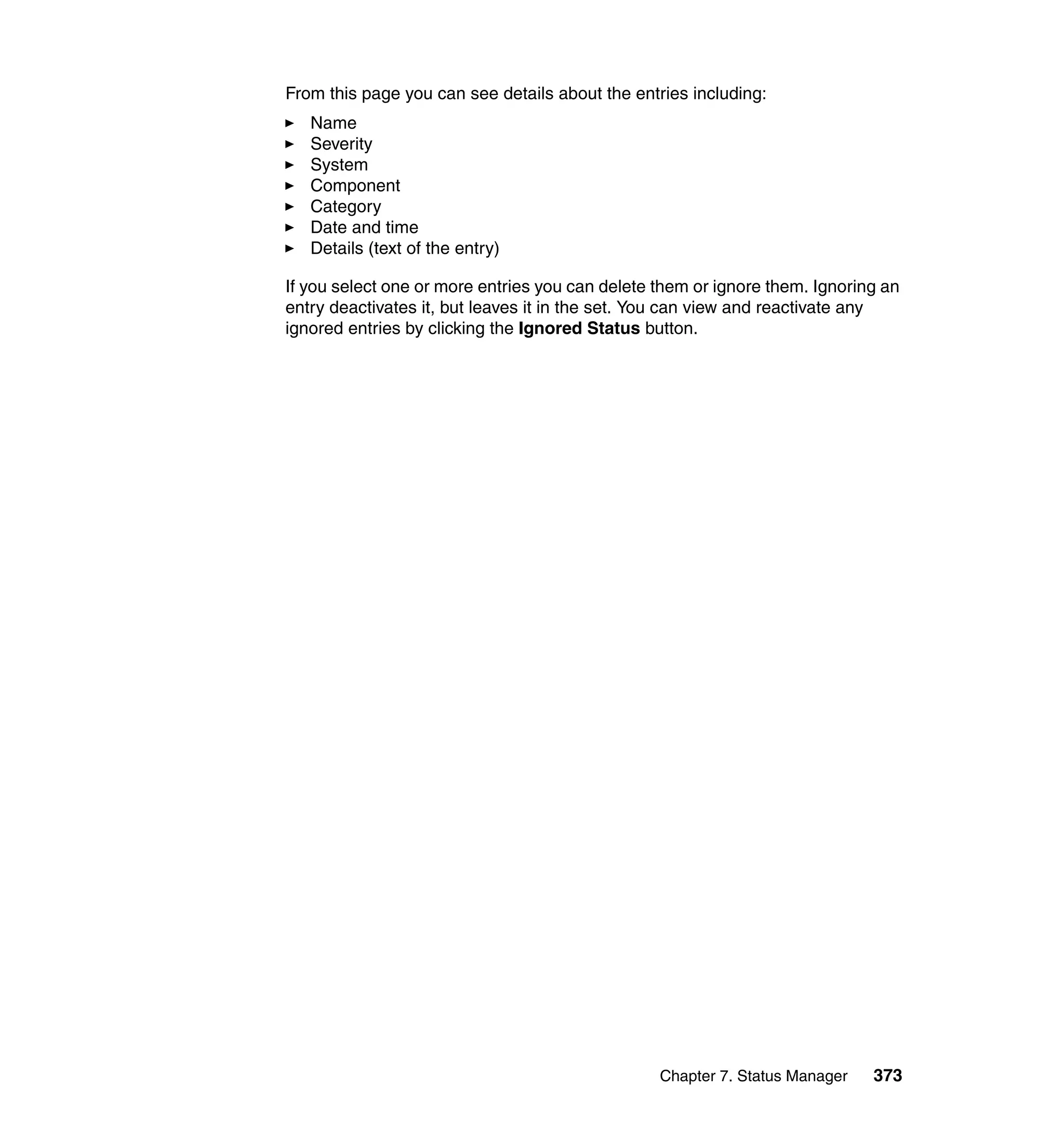 Chapter 7. Status Manager 373
From this page you can see details about the entries including:
Name
Severity
System
Component
Category
Date and time
Details (text of the entry)
If you select one or more entries you can delete them or ignore them. Ignoring an
entry deactivates it, but leaves it in the set. You can view and reactivate any
ignored entries by clicking the Ignored Status button.
 