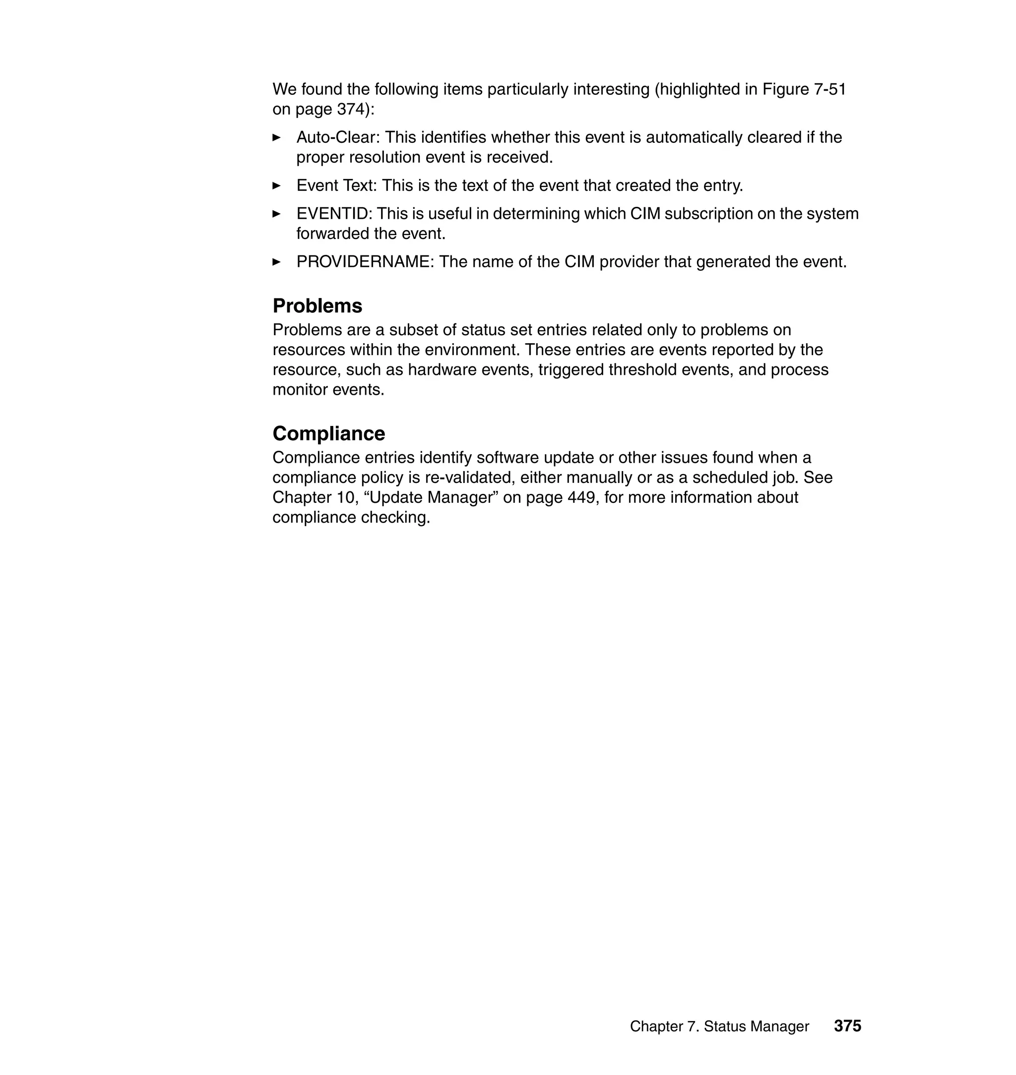 Chapter 7. Status Manager 375
We found the following items particularly interesting (highlighted in Figure 7-51
on page 374):
Auto-Clear: This identifies whether this event is automatically cleared if the
proper resolution event is received.
Event Text: This is the text of the event that created the entry.
EVENTID: This is useful in determining which CIM subscription on the system
forwarded the event.
PROVIDERNAME: The name of the CIM provider that generated the event.
Problems
Problems are a subset of status set entries related only to problems on
resources within the environment. These entries are events reported by the
resource, such as hardware events, triggered threshold events, and process
monitor events.
Compliance
Compliance entries identify software update or other issues found when a
compliance policy is re-validated, either manually or as a scheduled job. See
Chapter 10, “Update Manager” on page 449, for more information about
compliance checking.
 
