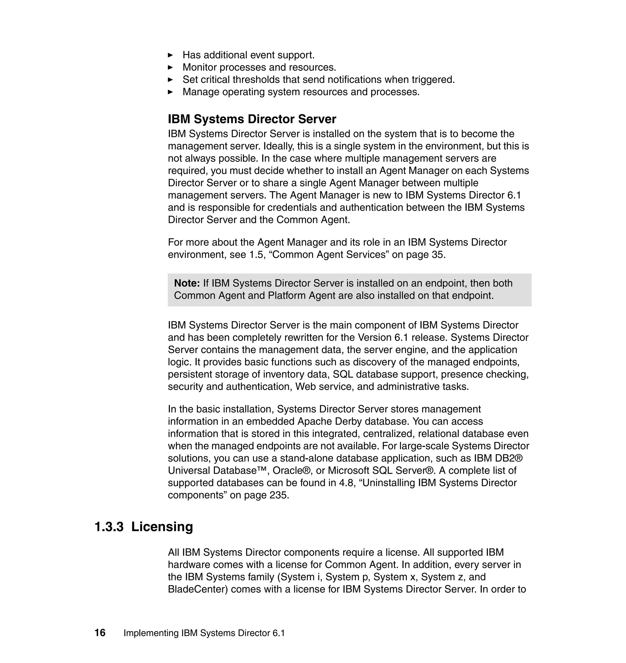 16 Implementing IBM Systems Director 6.1
Has additional event support.
Monitor processes and resources.
Set critical thresholds that send notifications when triggered.
Manage operating system resources and processes.
IBM Systems Director Server
IBM Systems Director Server is installed on the system that is to become the
management server. Ideally, this is a single system in the environment, but this is
not always possible. In the case where multiple management servers are
required, you must decide whether to install an Agent Manager on each Systems
Director Server or to share a single Agent Manager between multiple
management servers. The Agent Manager is new to IBM Systems Director 6.1
and is responsible for credentials and authentication between the IBM Systems
Director Server and the Common Agent.
For more about the Agent Manager and its role in an IBM Systems Director
environment, see 1.5, “Common Agent Services” on page 35.
IBM Systems Director Server is the main component of IBM Systems Director
and has been completely rewritten for the Version 6.1 release. Systems Director
Server contains the management data, the server engine, and the application
logic. It provides basic functions such as discovery of the managed endpoints,
persistent storage of inventory data, SQL database support, presence checking,
security and authentication, Web service, and administrative tasks.
In the basic installation, Systems Director Server stores management
information in an embedded Apache Derby database. You can access
information that is stored in this integrated, centralized, relational database even
when the managed endpoints are not available. For large-scale Systems Director
solutions, you can use a stand-alone database application, such as IBM DB2®
Universal Database™, Oracle®, or Microsoft SQL Server®. A complete list of
supported databases can be found in 4.8, “Uninstalling IBM Systems Director
components” on page 235.
1.3.3 Licensing
All IBM Systems Director components require a license. All supported IBM
hardware comes with a license for Common Agent. In addition, every server in
the IBM Systems family (System i, System p, System x, System z, and
BladeCenter) comes with a license for IBM Systems Director Server. In order to
Note: If IBM Systems Director Server is installed on an endpoint, then both
Common Agent and Platform Agent are also installed on that endpoint.
 