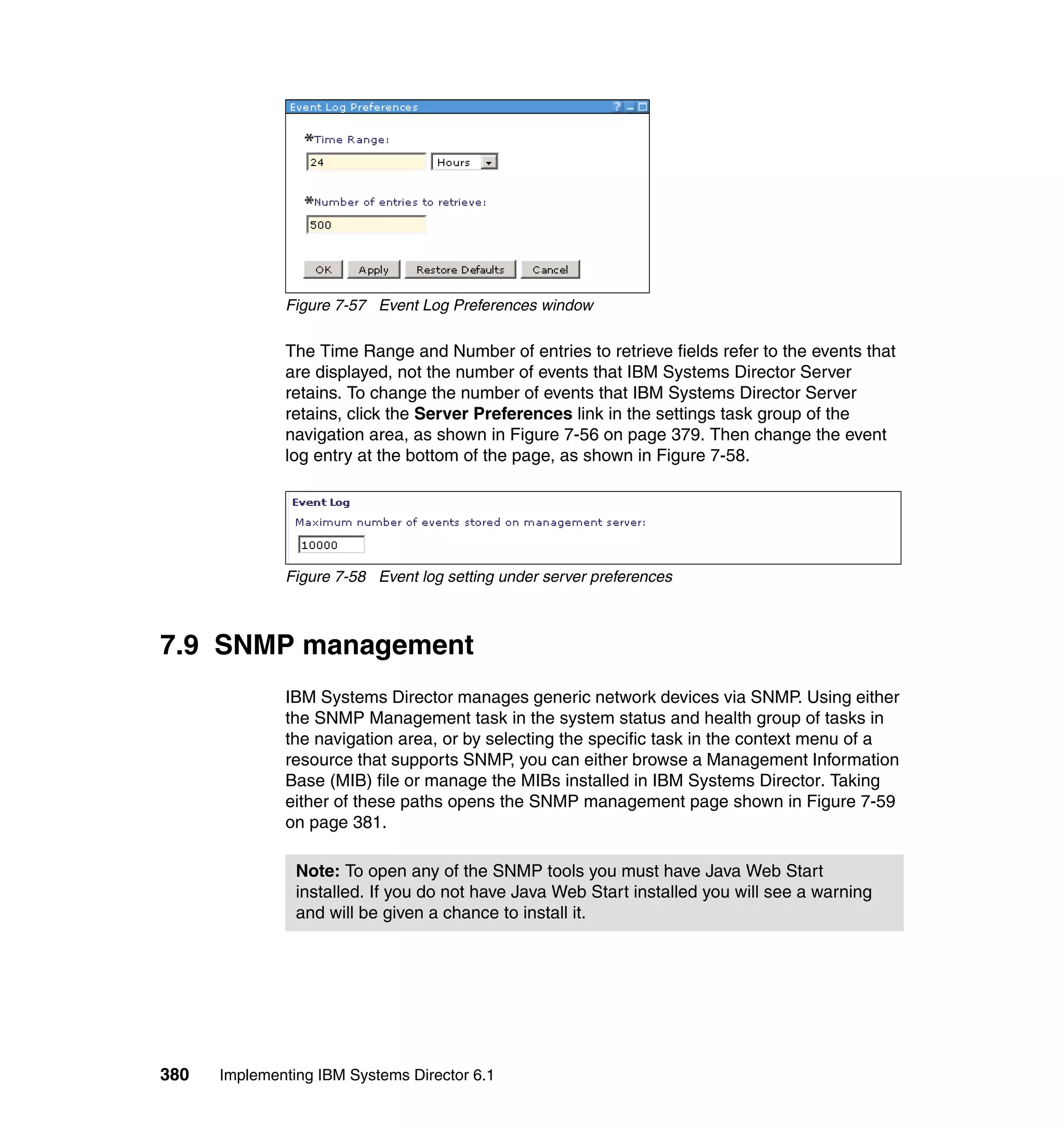 380 Implementing IBM Systems Director 6.1
Figure 7-57 Event Log Preferences window
The Time Range and Number of entries to retrieve fields refer to the events that
are displayed, not the number of events that IBM Systems Director Server
retains. To change the number of events that IBM Systems Director Server
retains, click the Server Preferences link in the settings task group of the
navigation area, as shown in Figure 7-56 on page 379. Then change the event
log entry at the bottom of the page, as shown in Figure 7-58.
Figure 7-58 Event log setting under server preferences
7.9 SNMP management
IBM Systems Director manages generic network devices via SNMP. Using either
the SNMP Management task in the system status and health group of tasks in
the navigation area, or by selecting the specific task in the context menu of a
resource that supports SNMP, you can either browse a Management Information
Base (MIB) file or manage the MIBs installed in IBM Systems Director. Taking
either of these paths opens the SNMP management page shown in Figure 7-59
on page 381.
Note: To open any of the SNMP tools you must have Java Web Start
installed. If you do not have Java Web Start installed you will see a warning
and will be given a chance to install it.
 