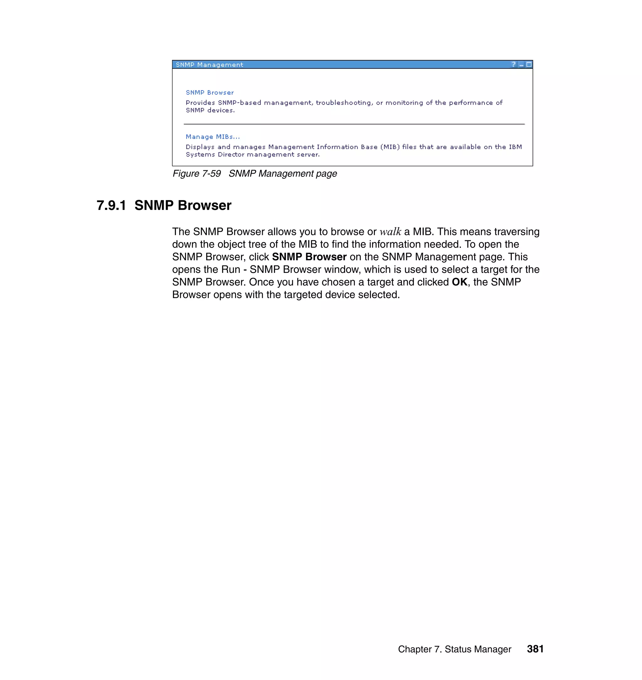 Chapter 7. Status Manager 381
Figure 7-59 SNMP Management page
7.9.1 SNMP Browser
The SNMP Browser allows you to browse or walk a MIB. This means traversing
down the object tree of the MIB to find the information needed. To open the
SNMP Browser, click SNMP Browser on the SNMP Management page. This
opens the Run - SNMP Browser window, which is used to select a target for the
SNMP Browser. Once you have chosen a target and clicked OK, the SNMP
Browser opens with the targeted device selected.
 