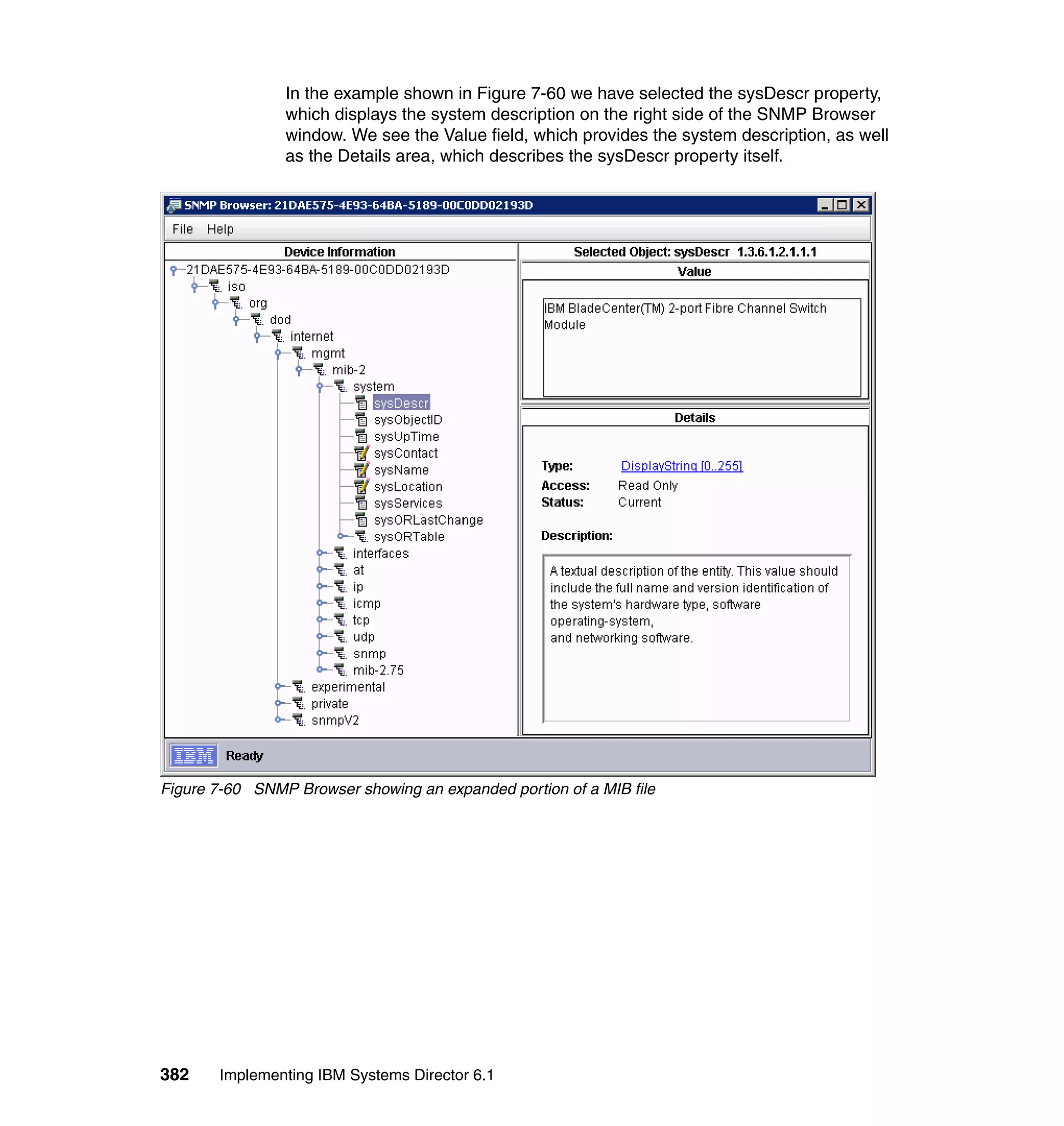 382 Implementing IBM Systems Director 6.1
In the example shown in Figure 7-60 we have selected the sysDescr property,
which displays the system description on the right side of the SNMP Browser
window. We see the Value field, which provides the system description, as well
as the Details area, which describes the sysDescr property itself.
Figure 7-60 SNMP Browser showing an expanded portion of a MIB file
 