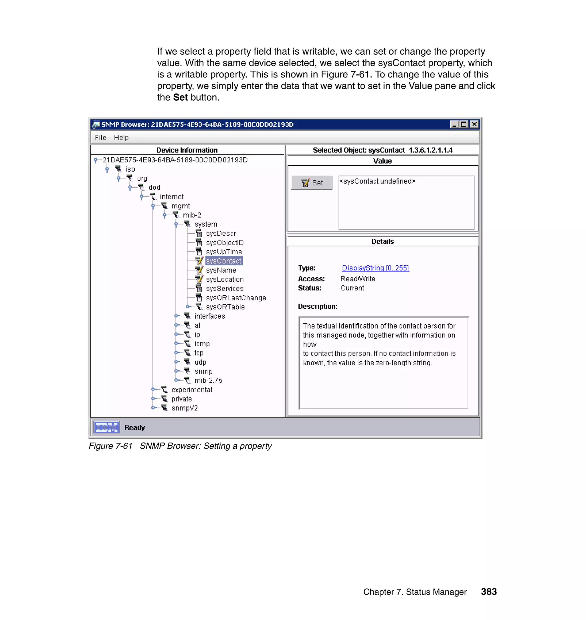 Chapter 7. Status Manager 383
If we select a property field that is writable, we can set or change the property
value. With the same device selected, we select the sysContact property, which
is a writable property. This is shown in Figure 7-61. To change the value of this
property, we simply enter the data that we want to set in the Value pane and click
the Set button.
Figure 7-61 SNMP Browser: Setting a property
 
