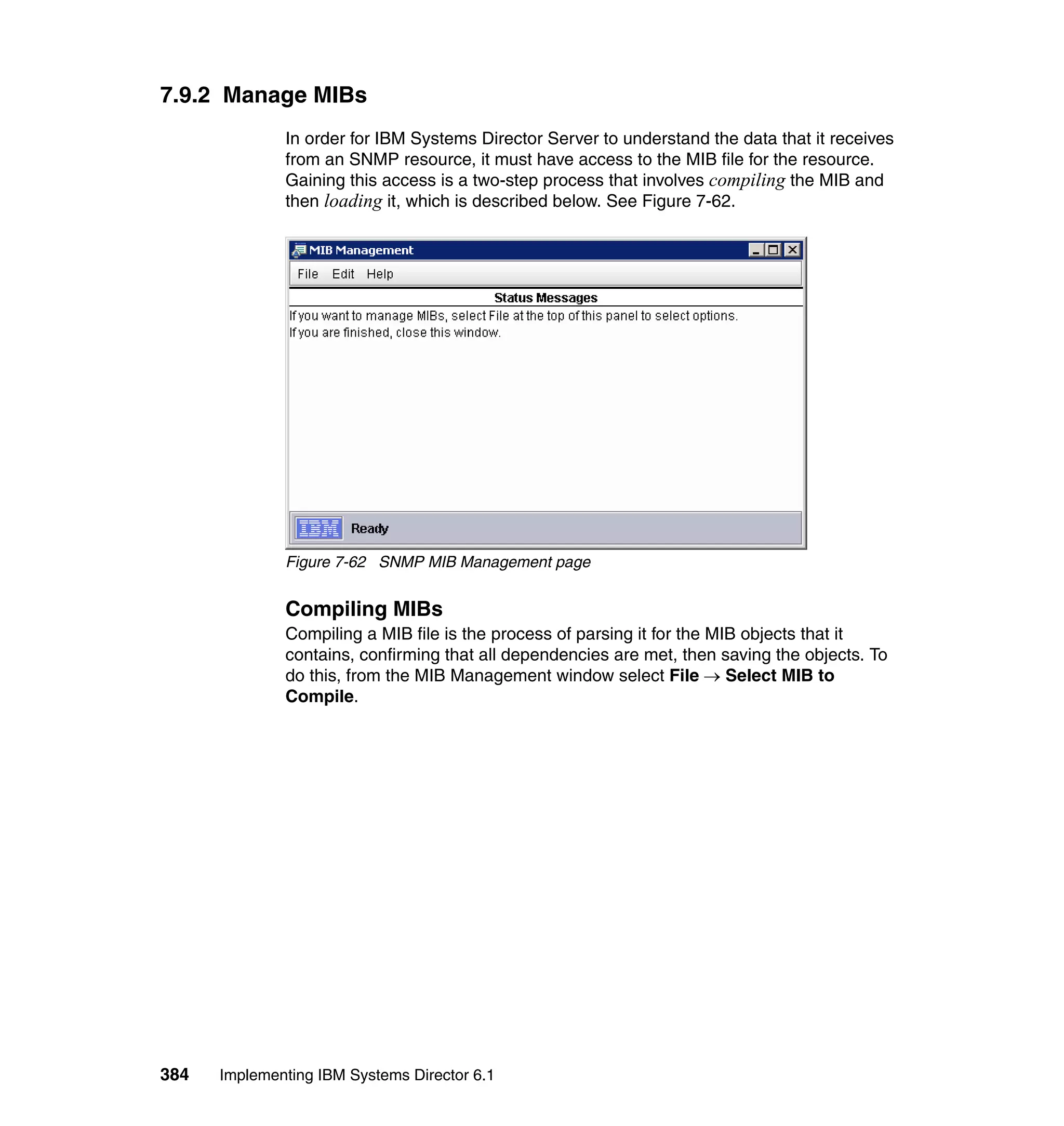384 Implementing IBM Systems Director 6.1
7.9.2 Manage MIBs
In order for IBM Systems Director Server to understand the data that it receives
from an SNMP resource, it must have access to the MIB file for the resource.
Gaining this access is a two-step process that involves compiling the MIB and
then loading it, which is described below. See Figure 7-62.
Figure 7-62 SNMP MIB Management page
Compiling MIBs
Compiling a MIB file is the process of parsing it for the MIB objects that it
contains, confirming that all dependencies are met, then saving the objects. To
do this, from the MIB Management window select File → Select MIB to
Compile.
 