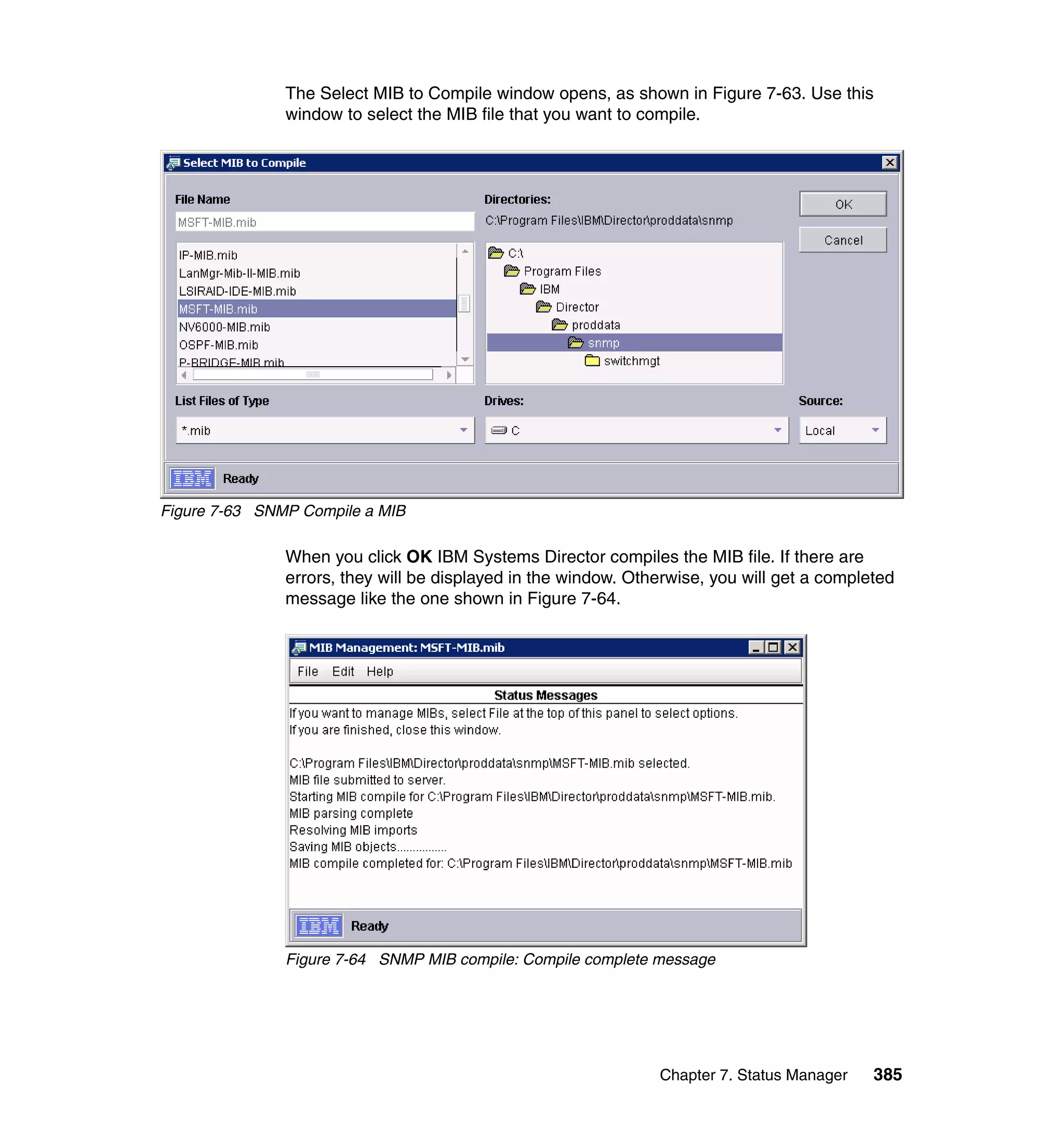 Chapter 7. Status Manager 385
The Select MIB to Compile window opens, as shown in Figure 7-63. Use this
window to select the MIB file that you want to compile.
Figure 7-63 SNMP Compile a MIB
When you click OK IBM Systems Director compiles the MIB file. If there are
errors, they will be displayed in the window. Otherwise, you will get a completed
message like the one shown in Figure 7-64.
Figure 7-64 SNMP MIB compile: Compile complete message
 