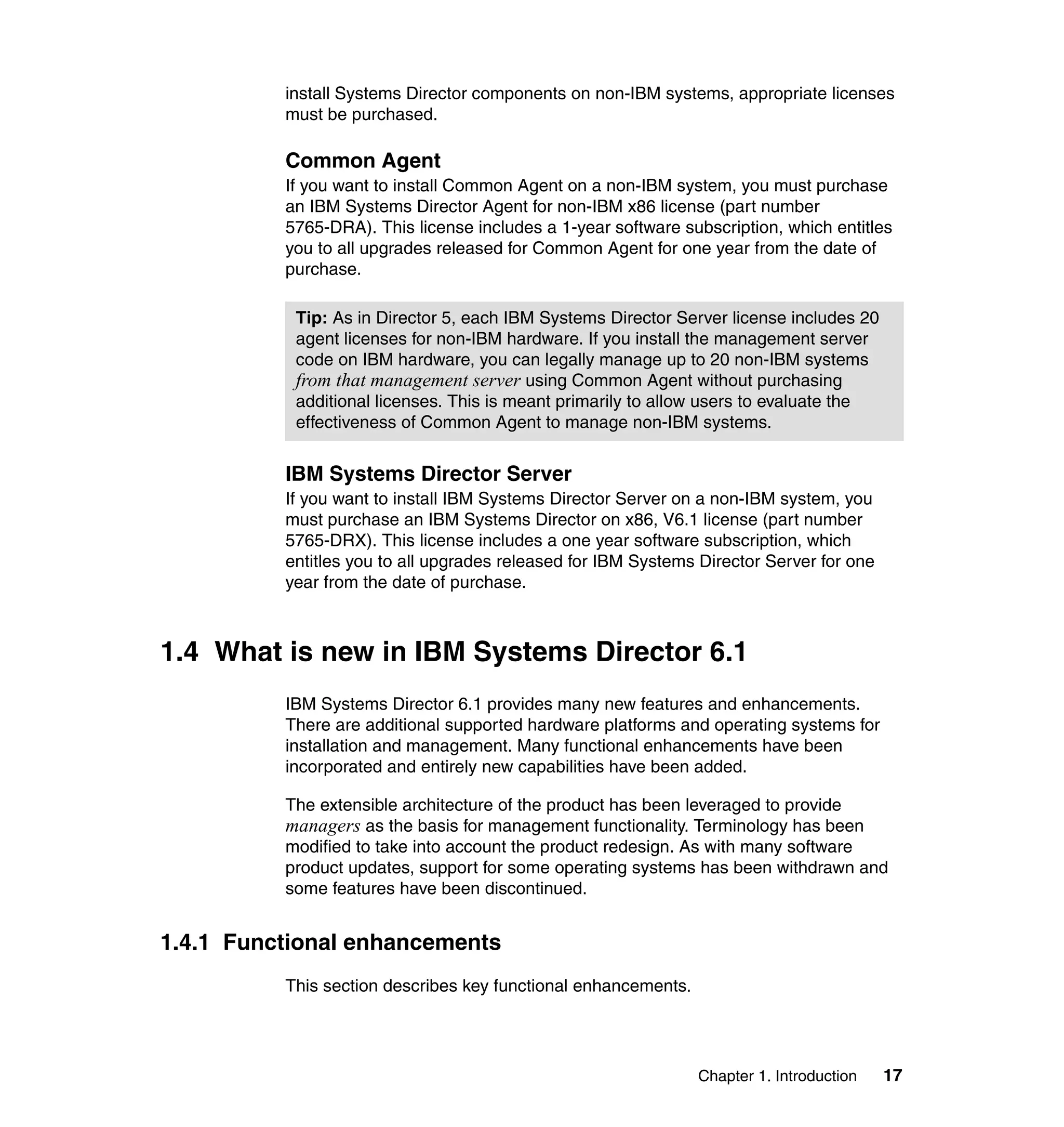 Chapter 1. Introduction 17
install Systems Director components on non-IBM systems, appropriate licenses
must be purchased.
Common Agent
If you want to install Common Agent on a non-IBM system, you must purchase
an IBM Systems Director Agent for non-IBM x86 license (part number
5765-DRA). This license includes a 1-year software subscription, which entitles
you to all upgrades released for Common Agent for one year from the date of
purchase.
IBM Systems Director Server
If you want to install IBM Systems Director Server on a non-IBM system, you
must purchase an IBM Systems Director on x86, V6.1 license (part number
5765-DRX). This license includes a one year software subscription, which
entitles you to all upgrades released for IBM Systems Director Server for one
year from the date of purchase.
1.4 What is new in IBM Systems Director 6.1
IBM Systems Director 6.1 provides many new features and enhancements.
There are additional supported hardware platforms and operating systems for
installation and management. Many functional enhancements have been
incorporated and entirely new capabilities have been added.
The extensible architecture of the product has been leveraged to provide
managers as the basis for management functionality. Terminology has been
modified to take into account the product redesign. As with many software
product updates, support for some operating systems has been withdrawn and
some features have been discontinued.
1.4.1 Functional enhancements
This section describes key functional enhancements.
Tip: As in Director 5, each IBM Systems Director Server license includes 20
agent licenses for non-IBM hardware. If you install the management server
code on IBM hardware, you can legally manage up to 20 non-IBM systems
from that management server using Common Agent without purchasing
additional licenses. This is meant primarily to allow users to evaluate the
effectiveness of Common Agent to manage non-IBM systems.
 