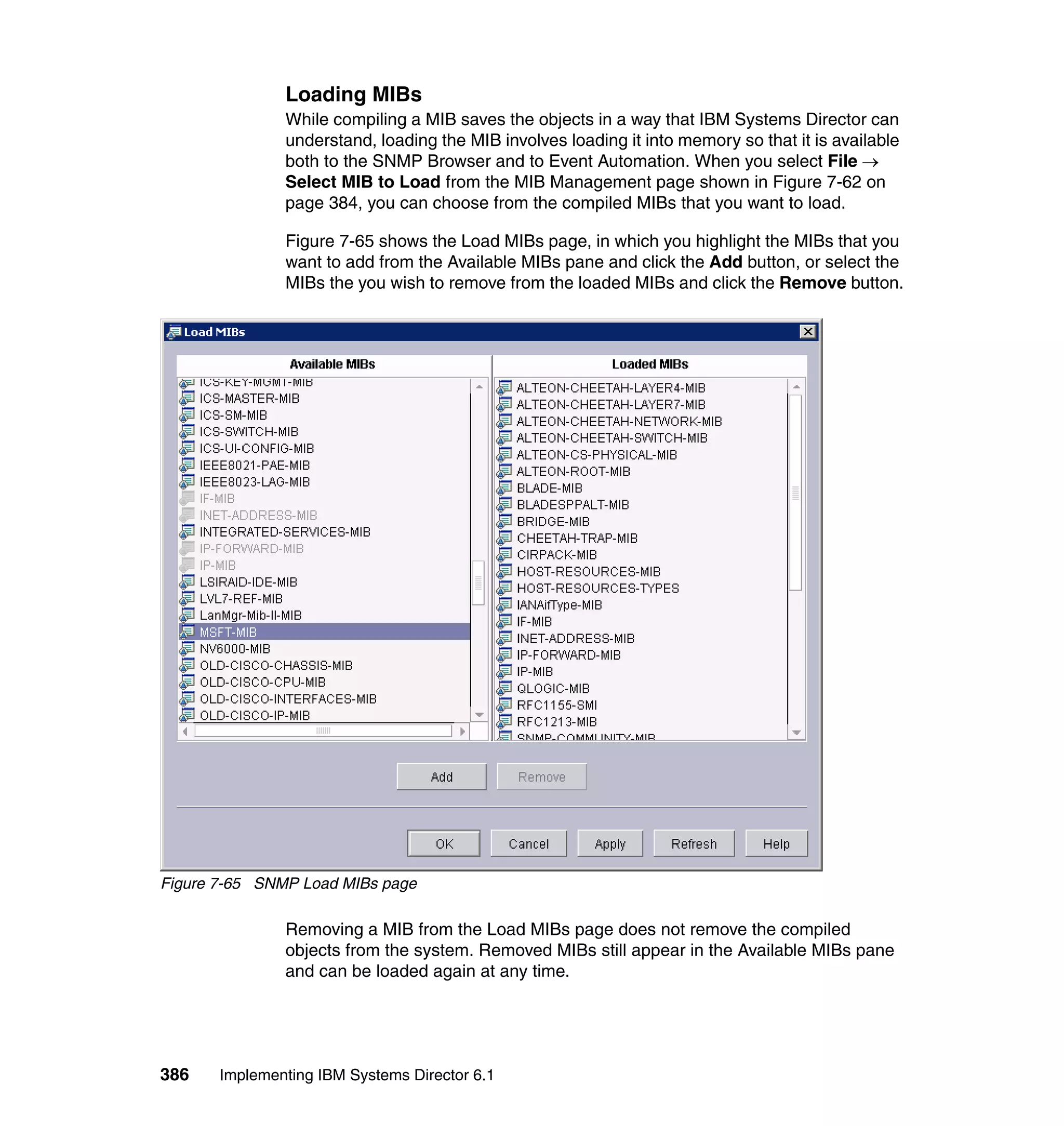 386 Implementing IBM Systems Director 6.1
Loading MIBs
While compiling a MIB saves the objects in a way that IBM Systems Director can
understand, loading the MIB involves loading it into memory so that it is available
both to the SNMP Browser and to Event Automation. When you select File →
Select MIB to Load from the MIB Management page shown in Figure 7-62 on
page 384, you can choose from the compiled MIBs that you want to load.
Figure 7-65 shows the Load MIBs page, in which you highlight the MIBs that you
want to add from the Available MIBs pane and click the Add button, or select the
MIBs the you wish to remove from the loaded MIBs and click the Remove button.
Figure 7-65 SNMP Load MIBs page
Removing a MIB from the Load MIBs page does not remove the compiled
objects from the system. Removed MIBs still appear in the Available MIBs pane
and can be loaded again at any time.
 