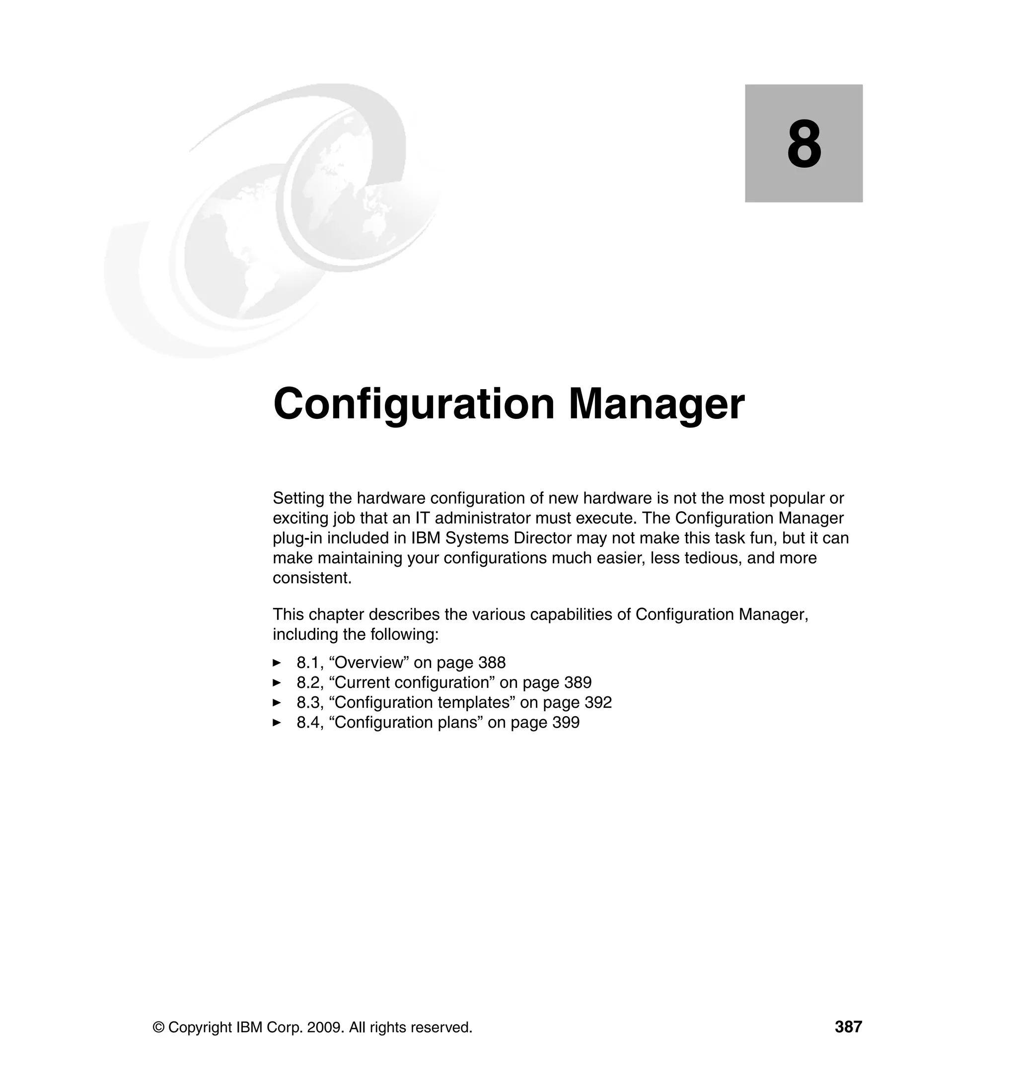 © Copyright IBM Corp. 2009. All rights reserved. 387
Chapter 8. Configuration Manager
Setting the hardware configuration of new hardware is not the most popular or
exciting job that an IT administrator must execute. The Configuration Manager
plug-in included in IBM Systems Director may not make this task fun, but it can
make maintaining your configurations much easier, less tedious, and more
consistent.
This chapter describes the various capabilities of Configuration Manager,
including the following:
8.1, “Overview” on page 388
8.2, “Current configuration” on page 389
8.3, “Configuration templates” on page 392
8.4, “Configuration plans” on page 399
8
 