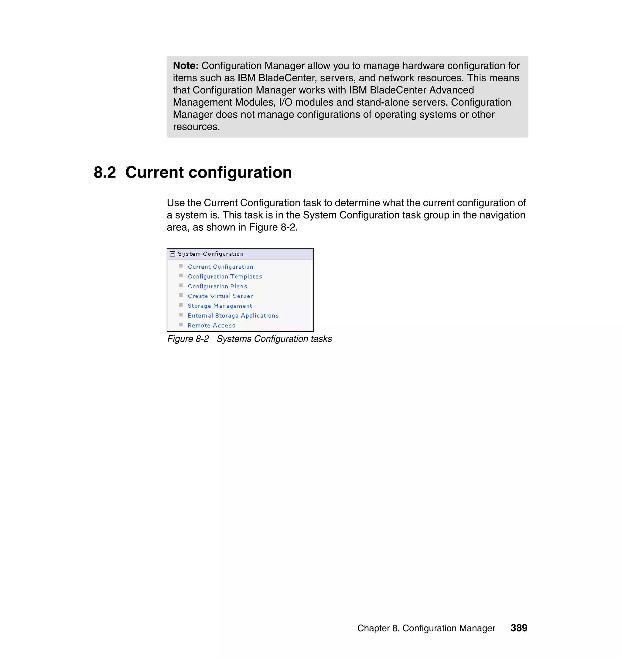 Chapter 8. Configuration Manager 389
8.2 Current configuration
Use the Current Configuration task to determine what the current configuration of
a system is. This task is in the System Configuration task group in the navigation
area, as shown in Figure 8-2.
Figure 8-2 Systems Configuration tasks
Note: Configuration Manager allow you to manage hardware configuration for
items such as IBM BladeCenter, servers, and network resources. This means
that Configuration Manager works with IBM BladeCenter Advanced
Management Modules, I/O modules and stand-alone servers. Configuration
Manager does not manage configurations of operating systems or other
resources.
 