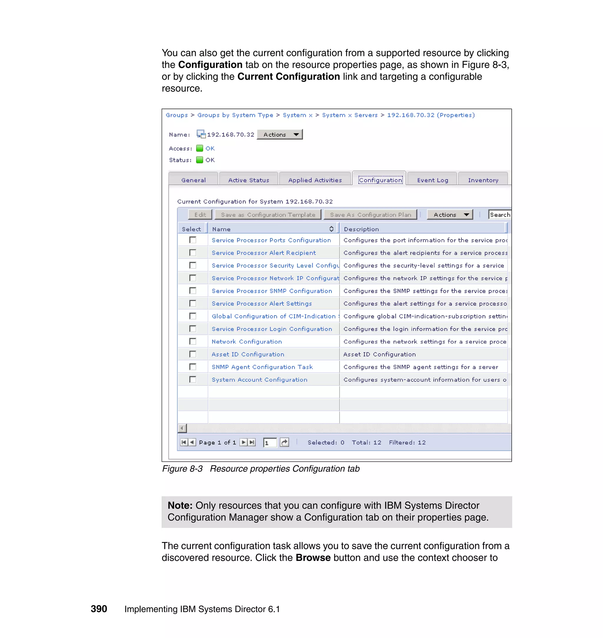 390 Implementing IBM Systems Director 6.1
You can also get the current configuration from a supported resource by clicking
the Configuration tab on the resource properties page, as shown in Figure 8-3,
or by clicking the Current Configuration link and targeting a configurable
resource.
Figure 8-3 Resource properties Configuration tab
The current configuration task allows you to save the current configuration from a
discovered resource. Click the Browse button and use the context chooser to
Note: Only resources that you can configure with IBM Systems Director
Configuration Manager show a Configuration tab on their properties page.
 
