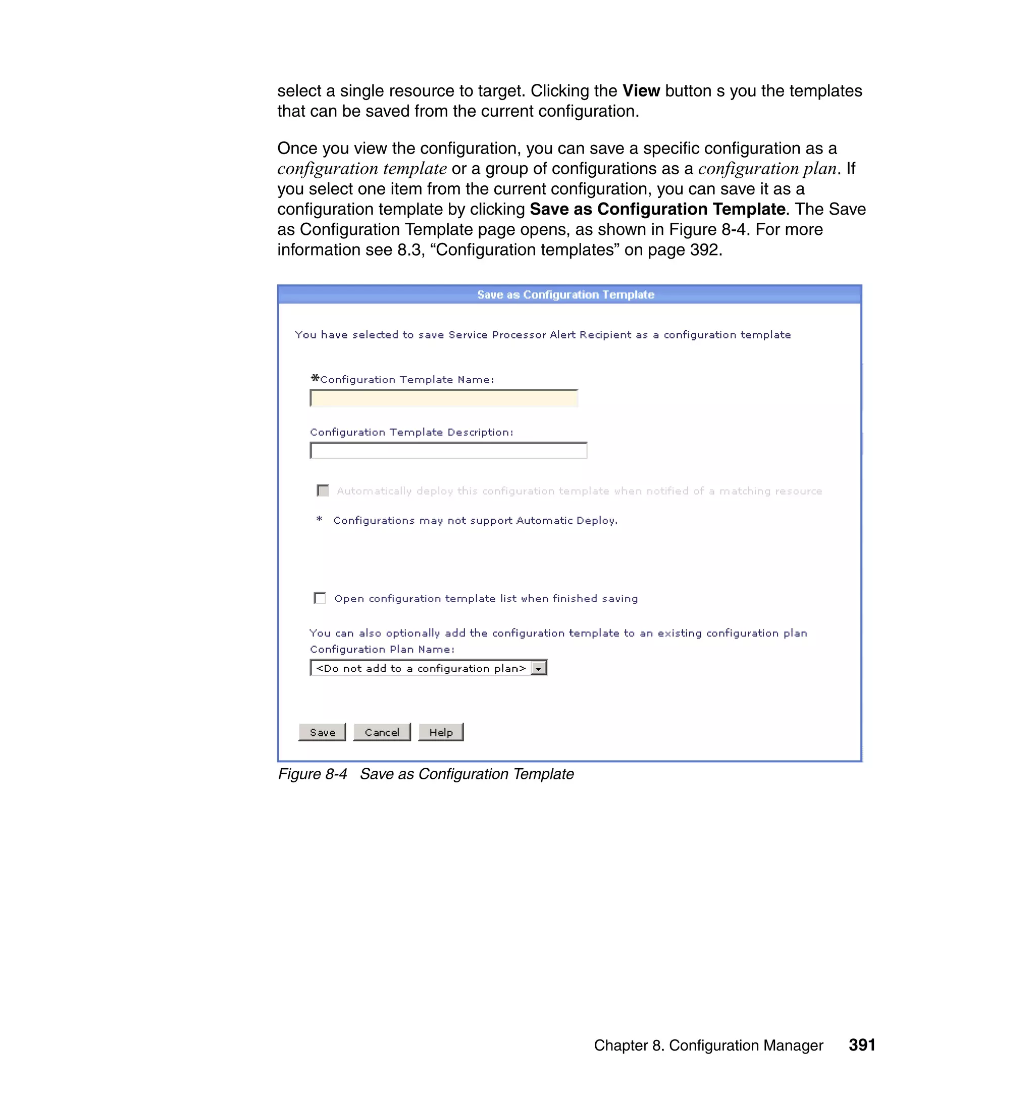 Chapter 8. Configuration Manager 391
select a single resource to target. Clicking the View button s you the templates
that can be saved from the current configuration.
Once you view the configuration, you can save a specific configuration as a
configuration template or a group of configurations as a configuration plan. If
you select one item from the current configuration, you can save it as a
configuration template by clicking Save as Configuration Template. The Save
as Configuration Template page opens, as shown in Figure 8-4. For more
information see 8.3, “Configuration templates” on page 392.
Figure 8-4 Save as Configuration Template
 