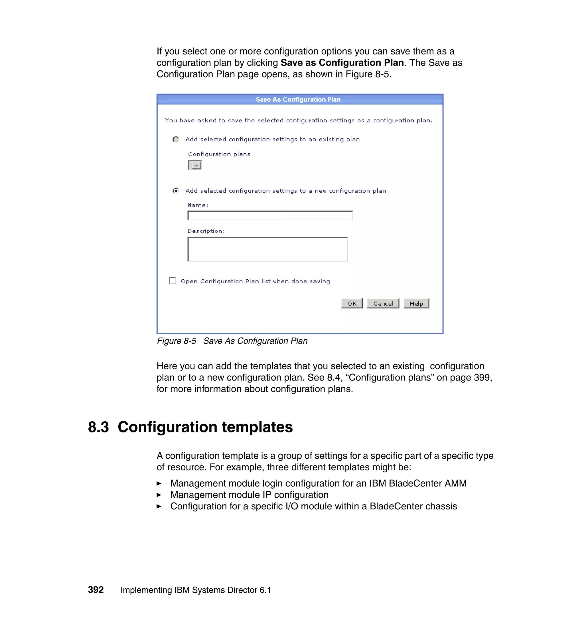 392 Implementing IBM Systems Director 6.1
If you select one or more configuration options you can save them as a
configuration plan by clicking Save as Configuration Plan. The Save as
Configuration Plan page opens, as shown in Figure 8-5.
Figure 8-5 Save As Configuration Plan
Here you can add the templates that you selected to an existing configuration
plan or to a new configuration plan. See 8.4, “Configuration plans” on page 399,
for more information about configuration plans.
8.3 Configuration templates
A configuration template is a group of settings for a specific part of a specific type
of resource. For example, three different templates might be:
Management module login configuration for an IBM BladeCenter AMM
Management module IP configuration
Configuration for a specific I/O module within a BladeCenter chassis
 