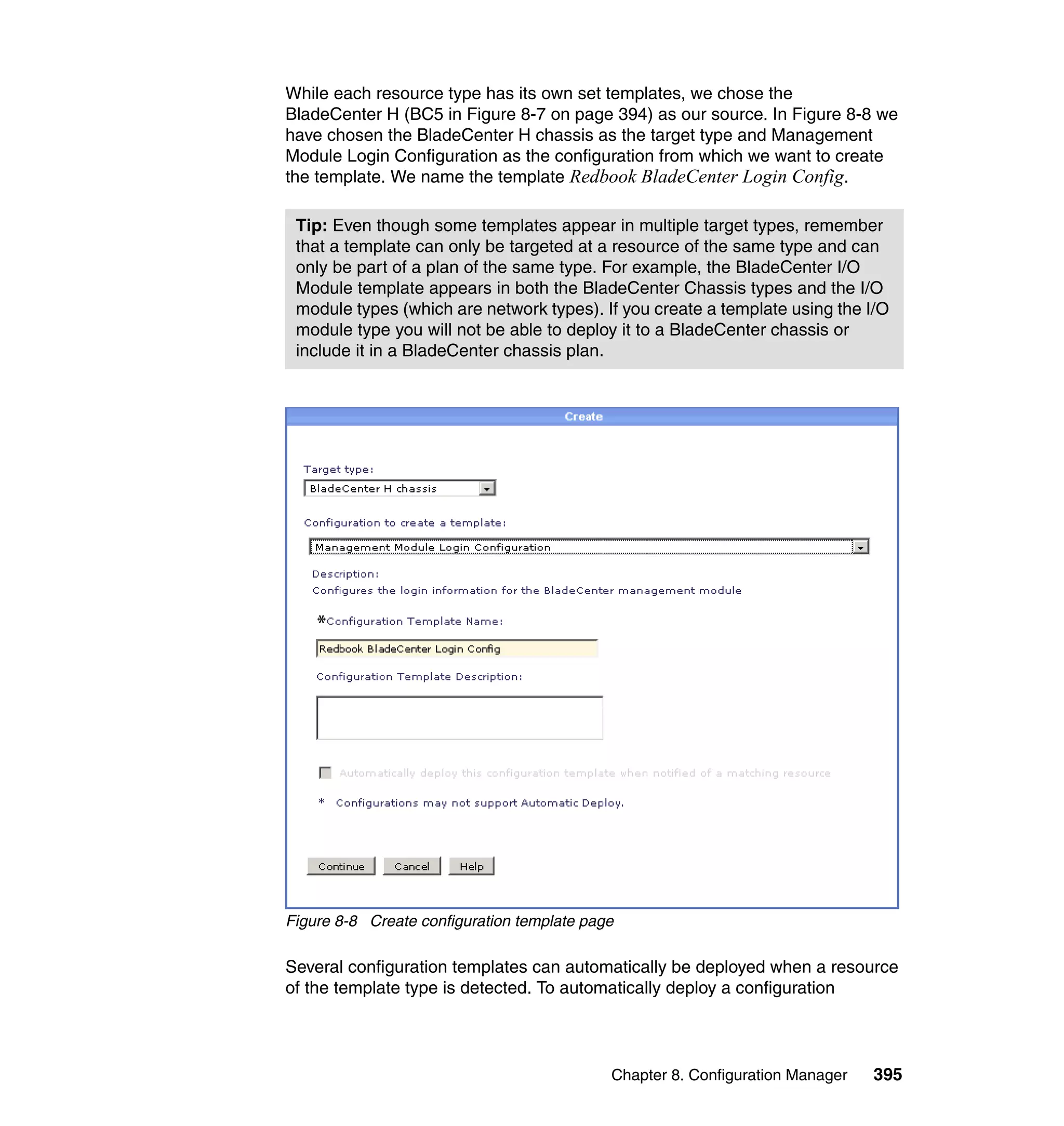 Chapter 8. Configuration Manager 395
While each resource type has its own set templates, we chose the
BladeCenter H (BC5 in Figure 8-7 on page 394) as our source. In Figure 8-8 we
have chosen the BladeCenter H chassis as the target type and Management
Module Login Configuration as the configuration from which we want to create
the template. We name the template Redbook BladeCenter Login Config.
Figure 8-8 Create configuration template page
Several configuration templates can automatically be deployed when a resource
of the template type is detected. To automatically deploy a configuration
Tip: Even though some templates appear in multiple target types, remember
that a template can only be targeted at a resource of the same type and can
only be part of a plan of the same type. For example, the BladeCenter I/O
Module template appears in both the BladeCenter Chassis types and the I/O
module types (which are network types). If you create a template using the I/O
module type you will not be able to deploy it to a BladeCenter chassis or
include it in a BladeCenter chassis plan.
 