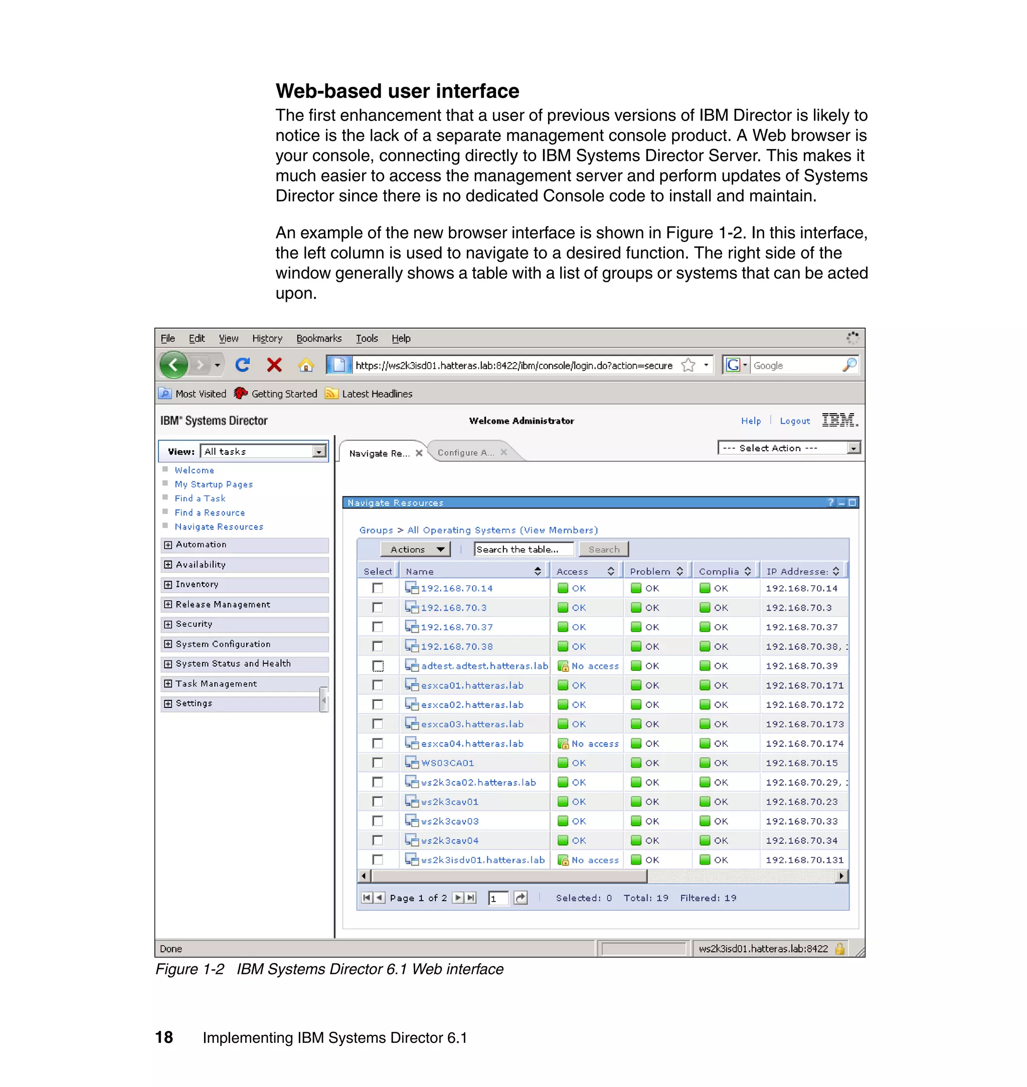 18 Implementing IBM Systems Director 6.1
Web-based user interface
The first enhancement that a user of previous versions of IBM Director is likely to
notice is the lack of a separate management console product. A Web browser is
your console, connecting directly to IBM Systems Director Server. This makes it
much easier to access the management server and perform updates of Systems
Director since there is no dedicated Console code to install and maintain.
An example of the new browser interface is shown in Figure 1-2. In this interface,
the left column is used to navigate to a desired function. The right side of the
window generally shows a table with a list of groups or systems that can be acted
upon.
Figure 1-2 IBM Systems Director 6.1 Web interface
 