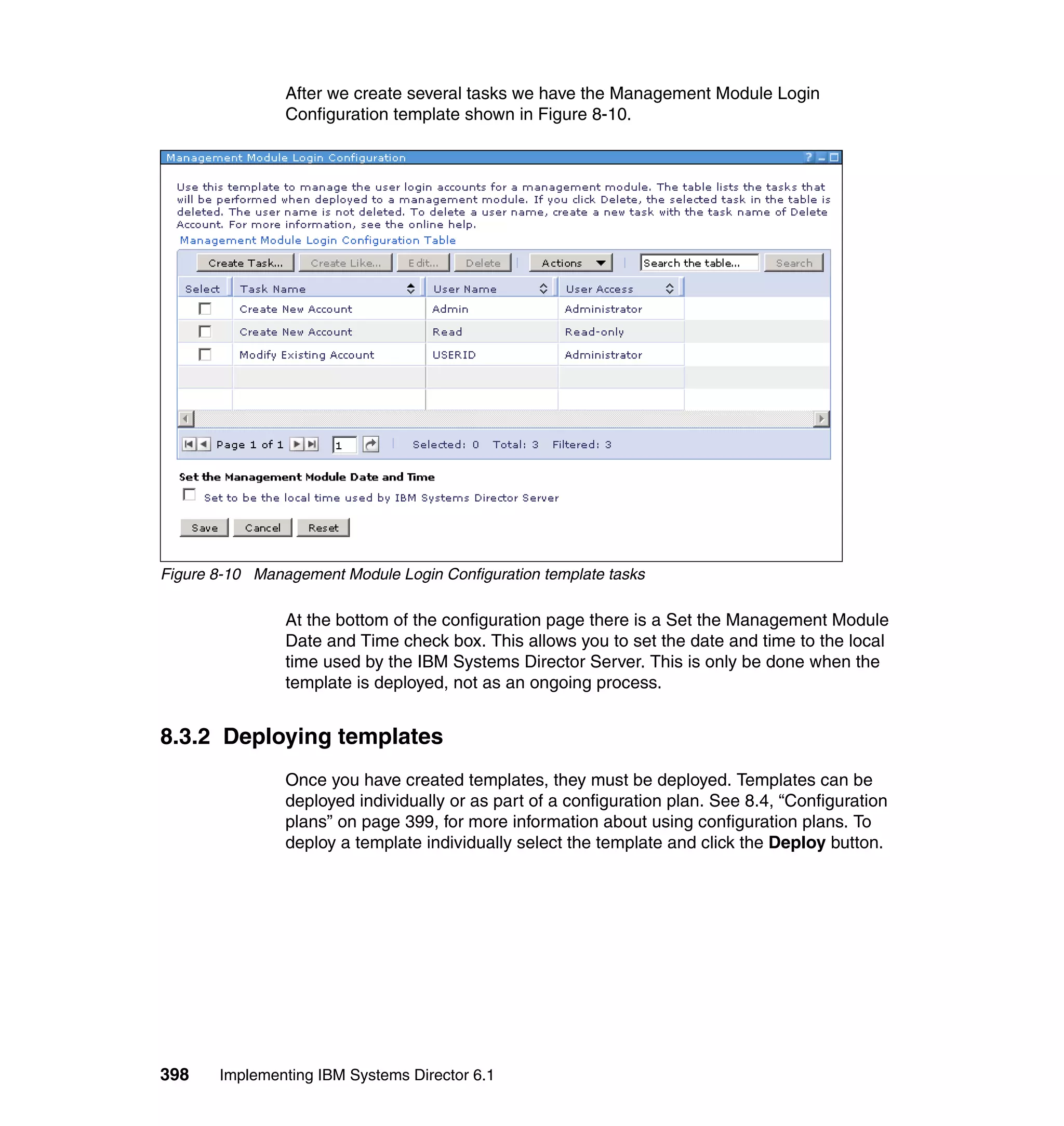 398 Implementing IBM Systems Director 6.1
After we create several tasks we have the Management Module Login
Configuration template shown in Figure 8-10.
Figure 8-10 Management Module Login Configuration template tasks
At the bottom of the configuration page there is a Set the Management Module
Date and Time check box. This allows you to set the date and time to the local
time used by the IBM Systems Director Server. This is only be done when the
template is deployed, not as an ongoing process.
8.3.2 Deploying templates
Once you have created templates, they must be deployed. Templates can be
deployed individually or as part of a configuration plan. See 8.4, “Configuration
plans” on page 399, for more information about using configuration plans. To
deploy a template individually select the template and click the Deploy button.
 