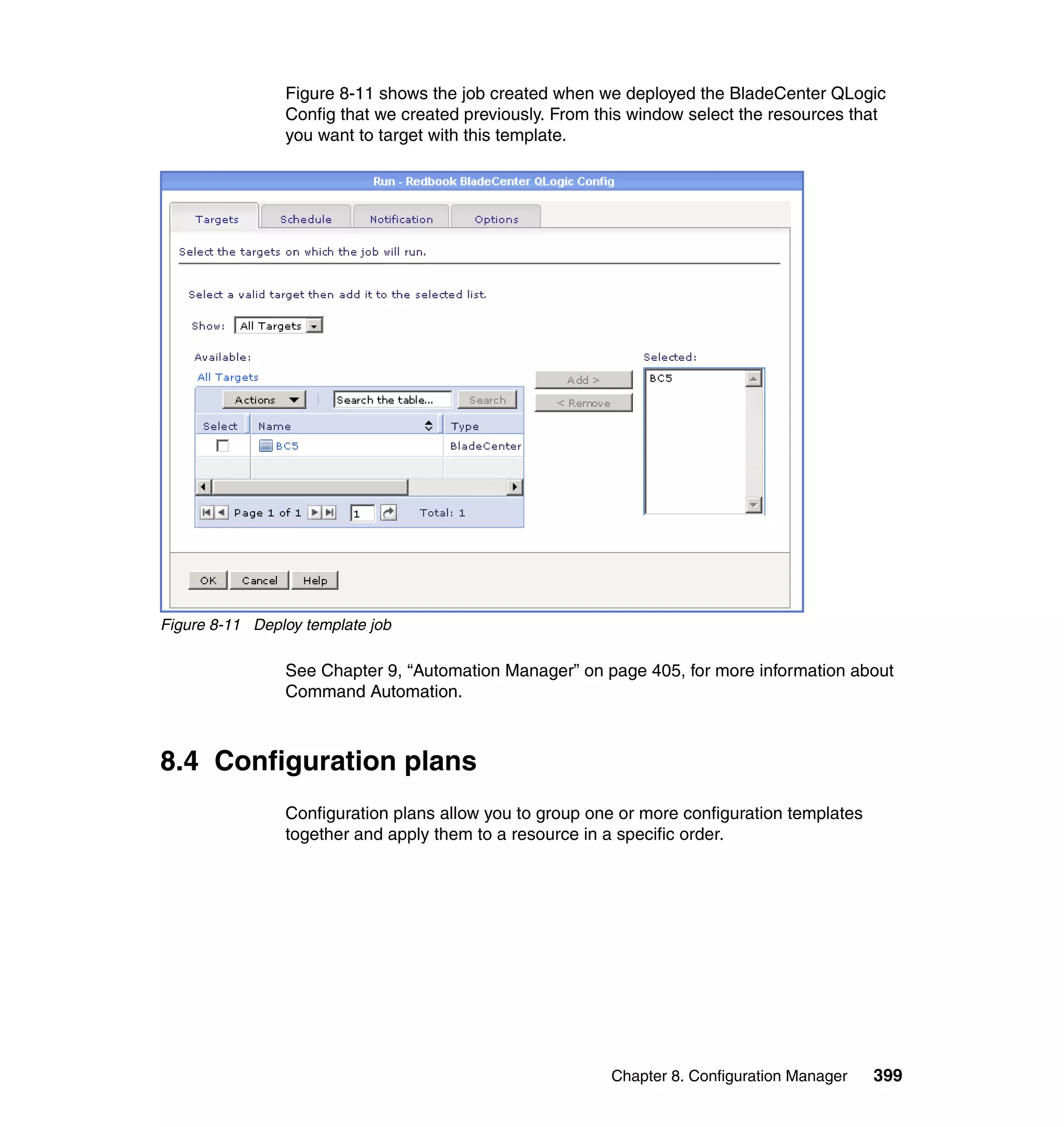 Chapter 8. Configuration Manager 399
Figure 8-11 shows the job created when we deployed the BladeCenter QLogic
Config that we created previously. From this window select the resources that
you want to target with this template.
Figure 8-11 Deploy template job
See Chapter 9, “Automation Manager” on page 405, for more information about
Command Automation.
8.4 Configuration plans
Configuration plans allow you to group one or more configuration templates
together and apply them to a resource in a specific order.
 