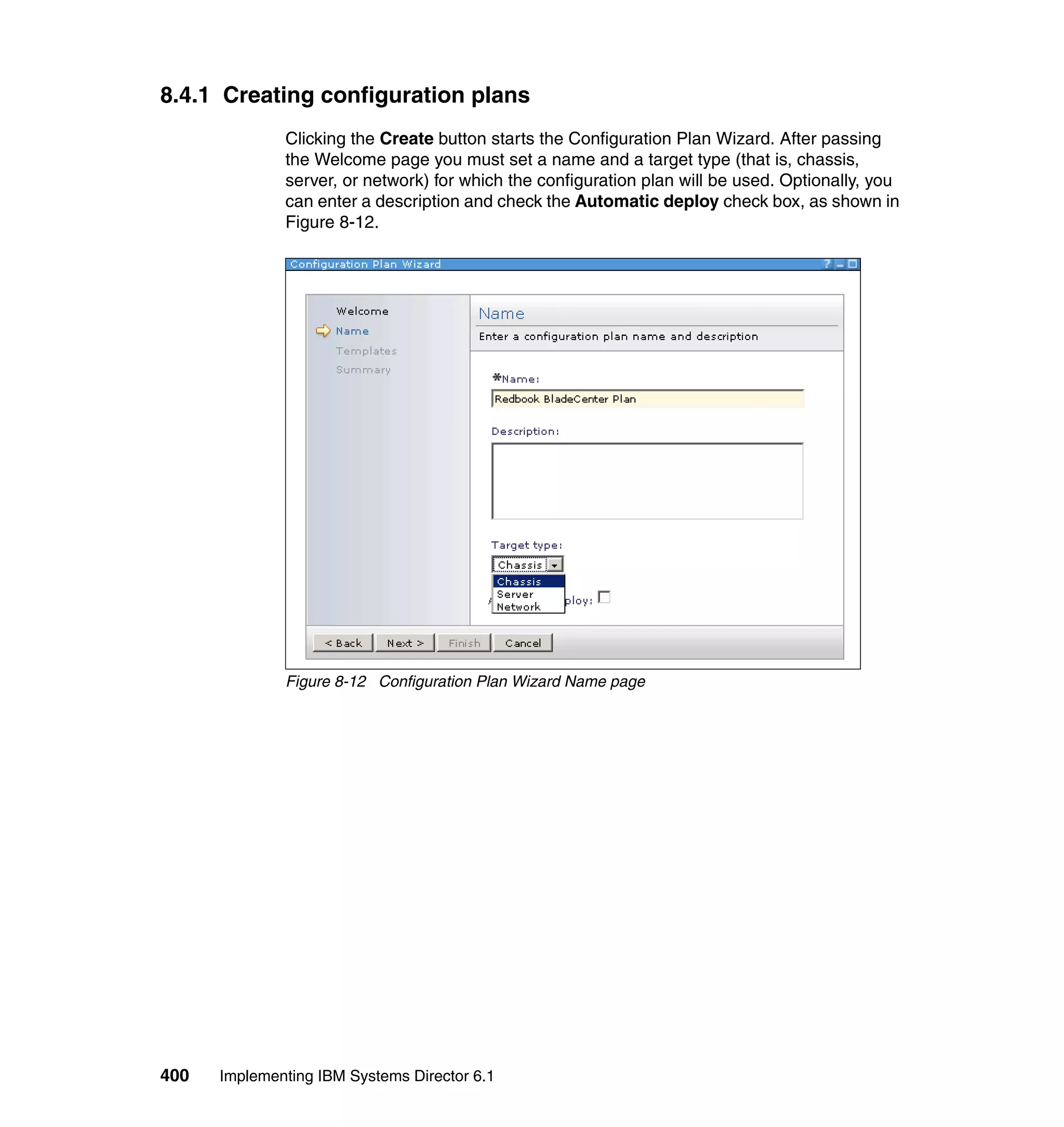400 Implementing IBM Systems Director 6.1
8.4.1 Creating configuration plans
Clicking the Create button starts the Configuration Plan Wizard. After passing
the Welcome page you must set a name and a target type (that is, chassis,
server, or network) for which the configuration plan will be used. Optionally, you
can enter a description and check the Automatic deploy check box, as shown in
Figure 8-12.
Figure 8-12 Configuration Plan Wizard Name page
 