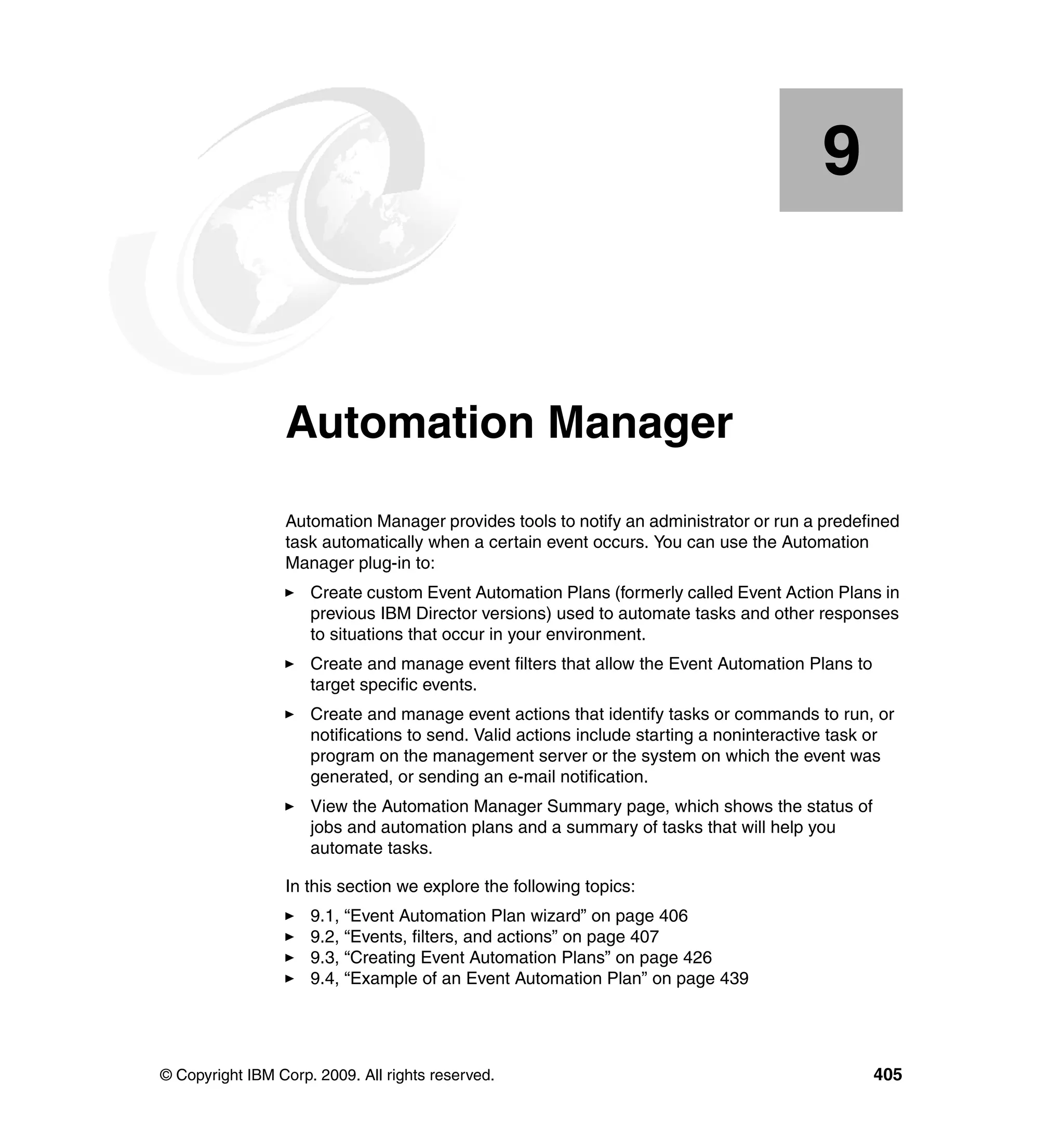 © Copyright IBM Corp. 2009. All rights reserved. 405
Chapter 9. Automation Manager
Automation Manager provides tools to notify an administrator or run a predefined
task automatically when a certain event occurs. You can use the Automation
Manager plug-in to:
Create custom Event Automation Plans (formerly called Event Action Plans in
previous IBM Director versions) used to automate tasks and other responses
to situations that occur in your environment.
Create and manage event filters that allow the Event Automation Plans to
target specific events.
Create and manage event actions that identify tasks or commands to run, or
notifications to send. Valid actions include starting a noninteractive task or
program on the management server or the system on which the event was
generated, or sending an e-mail notification.
View the Automation Manager Summary page, which shows the status of
jobs and automation plans and a summary of tasks that will help you
automate tasks.
In this section we explore the following topics:
9.1, “Event Automation Plan wizard” on page 406
9.2, “Events, filters, and actions” on page 407
9.3, “Creating Event Automation Plans” on page 426
9.4, “Example of an Event Automation Plan” on page 439
9
 