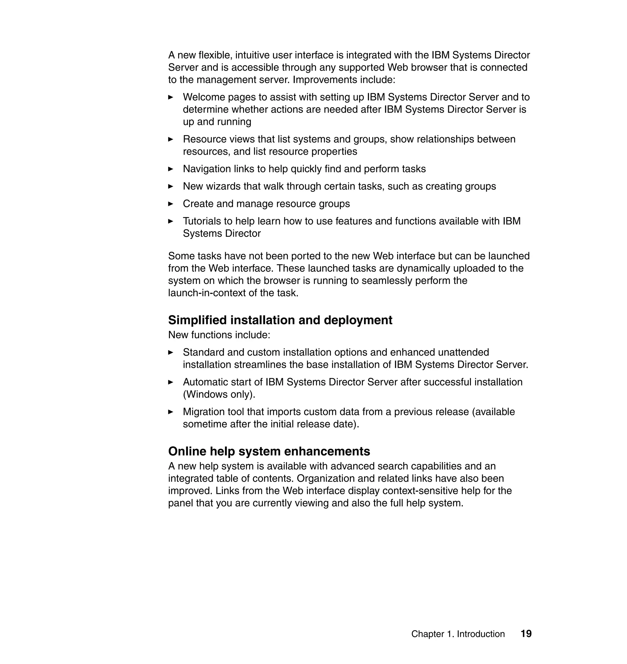 Chapter 1. Introduction 19
A new flexible, intuitive user interface is integrated with the IBM Systems Director
Server and is accessible through any supported Web browser that is connected
to the management server. Improvements include:
Welcome pages to assist with setting up IBM Systems Director Server and to
determine whether actions are needed after IBM Systems Director Server is
up and running
Resource views that list systems and groups, show relationships between
resources, and list resource properties
Navigation links to help quickly find and perform tasks
New wizards that walk through certain tasks, such as creating groups
Create and manage resource groups
Tutorials to help learn how to use features and functions available with IBM
Systems Director
Some tasks have not been ported to the new Web interface but can be launched
from the Web interface. These launched tasks are dynamically uploaded to the
system on which the browser is running to seamlessly perform the
launch-in-context of the task.
Simplified installation and deployment
New functions include:
Standard and custom installation options and enhanced unattended
installation streamlines the base installation of IBM Systems Director Server.
Automatic start of IBM Systems Director Server after successful installation
(Windows only).
Migration tool that imports custom data from a previous release (available
sometime after the initial release date).
Online help system enhancements
A new help system is available with advanced search capabilities and an
integrated table of contents. Organization and related links have also been
improved. Links from the Web interface display context-sensitive help for the
panel that you are currently viewing and also the full help system.
 