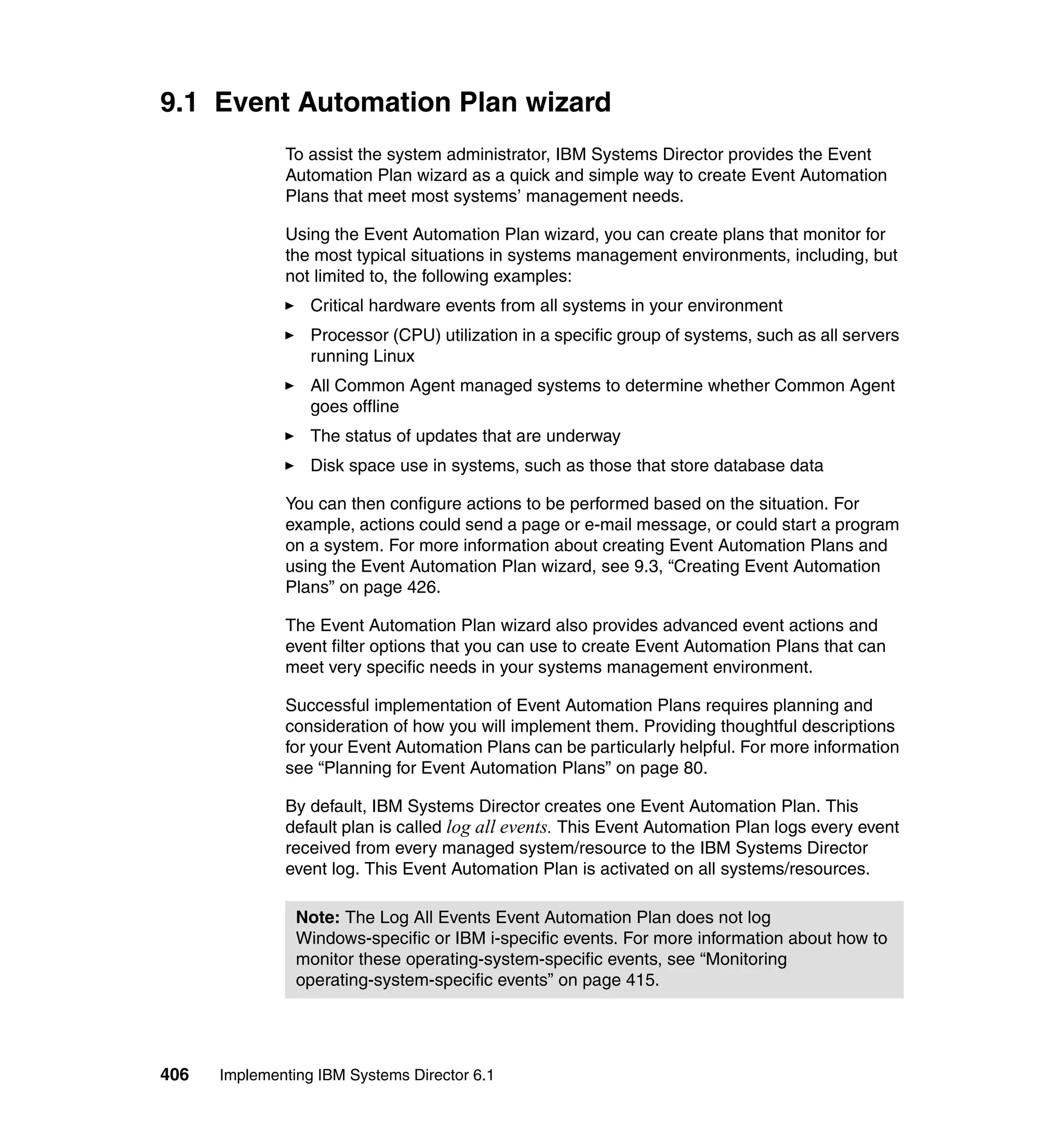 406 Implementing IBM Systems Director 6.1
9.1 Event Automation Plan wizard
To assist the system administrator, IBM Systems Director provides the Event
Automation Plan wizard as a quick and simple way to create Event Automation
Plans that meet most systems’ management needs.
Using the Event Automation Plan wizard, you can create plans that monitor for
the most typical situations in systems management environments, including, but
not limited to, the following examples:
Critical hardware events from all systems in your environment
Processor (CPU) utilization in a specific group of systems, such as all servers
running Linux
All Common Agent managed systems to determine whether Common Agent
goes offline
The status of updates that are underway
Disk space use in systems, such as those that store database data
You can then configure actions to be performed based on the situation. For
example, actions could send a page or e-mail message, or could start a program
on a system. For more information about creating Event Automation Plans and
using the Event Automation Plan wizard, see 9.3, “Creating Event Automation
Plans” on page 426.
The Event Automation Plan wizard also provides advanced event actions and
event filter options that you can use to create Event Automation Plans that can
meet very specific needs in your systems management environment.
Successful implementation of Event Automation Plans requires planning and
consideration of how you will implement them. Providing thoughtful descriptions
for your Event Automation Plans can be particularly helpful. For more information
see “Planning for Event Automation Plans” on page 80.
By default, IBM Systems Director creates one Event Automation Plan. This
default plan is called log all events. This Event Automation Plan logs every event
received from every managed system/resource to the IBM Systems Director
event log. This Event Automation Plan is activated on all systems/resources.
Note: The Log All Events Event Automation Plan does not log
Windows-specific or IBM i-specific events. For more information about how to
monitor these operating-system-specific events, see “Monitoring
operating-system-specific events” on page 415.
 