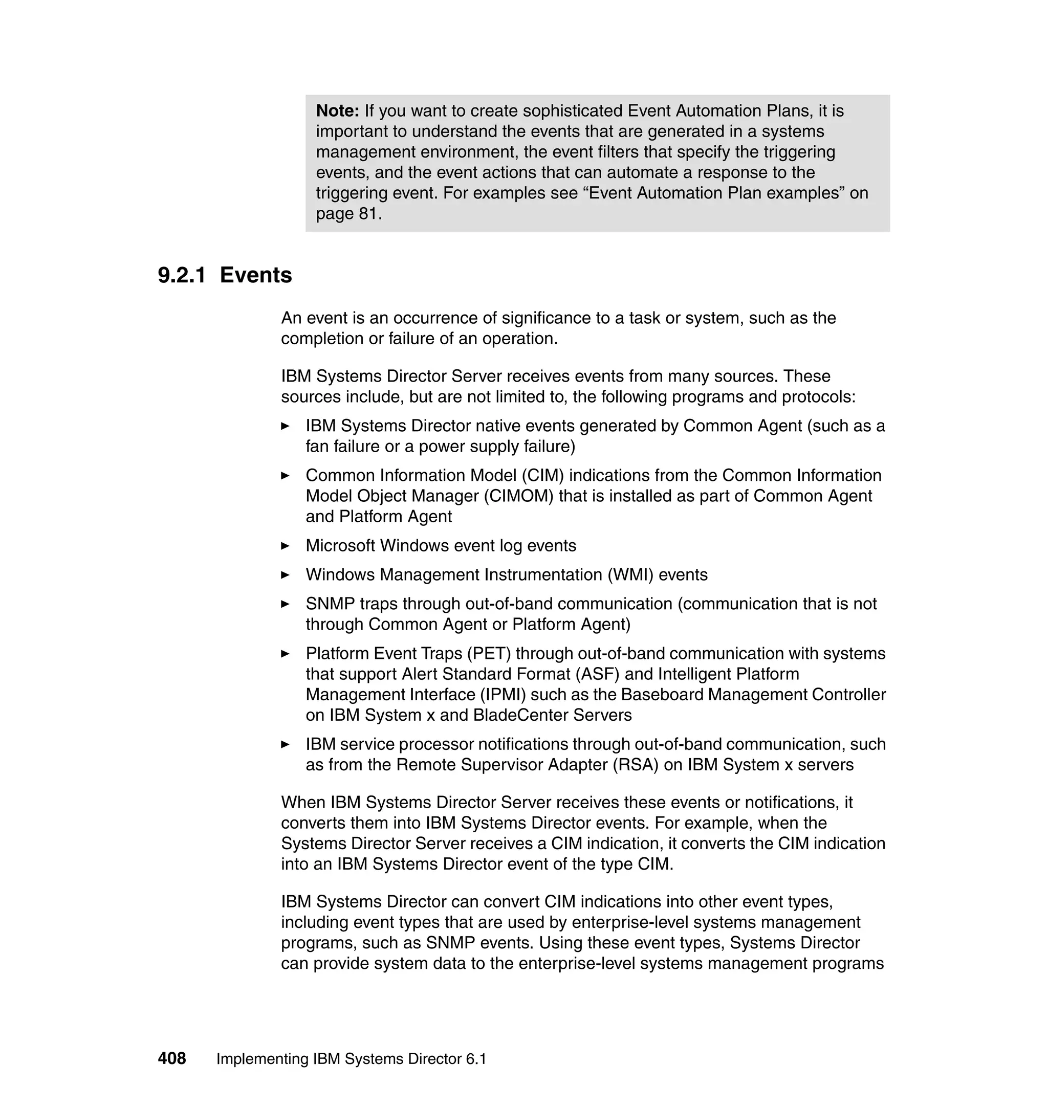 408 Implementing IBM Systems Director 6.1
9.2.1 Events
An event is an occurrence of significance to a task or system, such as the
completion or failure of an operation.
IBM Systems Director Server receives events from many sources. These
sources include, but are not limited to, the following programs and protocols:
IBM Systems Director native events generated by Common Agent (such as a
fan failure or a power supply failure)
Common Information Model (CIM) indications from the Common Information
Model Object Manager (CIMOM) that is installed as part of Common Agent
and Platform Agent
Microsoft Windows event log events
Windows Management Instrumentation (WMI) events
SNMP traps through out-of-band communication (communication that is not
through Common Agent or Platform Agent)
Platform Event Traps (PET) through out-of-band communication with systems
that support Alert Standard Format (ASF) and Intelligent Platform
Management Interface (IPMI) such as the Baseboard Management Controller
on IBM System x and BladeCenter Servers
IBM service processor notifications through out-of-band communication, such
as from the Remote Supervisor Adapter (RSA) on IBM System x servers
When IBM Systems Director Server receives these events or notifications, it
converts them into IBM Systems Director events. For example, when the
Systems Director Server receives a CIM indication, it converts the CIM indication
into an IBM Systems Director event of the type CIM.
IBM Systems Director can convert CIM indications into other event types,
including event types that are used by enterprise-level systems management
programs, such as SNMP events. Using these event types, Systems Director
can provide system data to the enterprise-level systems management programs
Note: If you want to create sophisticated Event Automation Plans, it is
important to understand the events that are generated in a systems
management environment, the event filters that specify the triggering
events, and the event actions that can automate a response to the
triggering event. For examples see “Event Automation Plan examples” on
page 81.
 