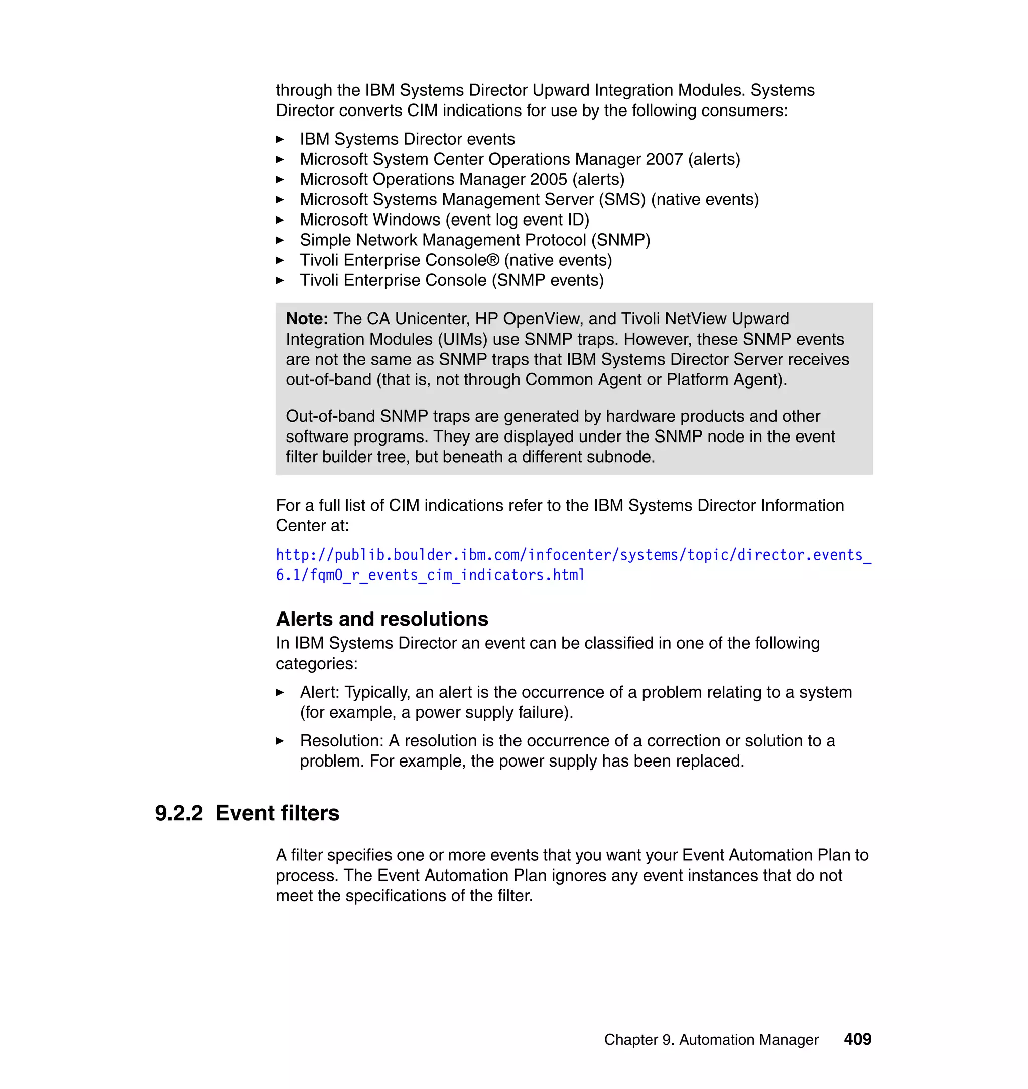 Chapter 9. Automation Manager 409
through the IBM Systems Director Upward Integration Modules. Systems
Director converts CIM indications for use by the following consumers:
IBM Systems Director events
Microsoft System Center Operations Manager 2007 (alerts)
Microsoft Operations Manager 2005 (alerts)
Microsoft Systems Management Server (SMS) (native events)
Microsoft Windows (event log event ID)
Simple Network Management Protocol (SNMP)
Tivoli Enterprise Console® (native events)
Tivoli Enterprise Console (SNMP events)
For a full list of CIM indications refer to the IBM Systems Director Information
Center at:
http://publib.boulder.ibm.com/infocenter/systems/topic/director.events_
6.1/fqm0_r_events_cim_indicators.html
Alerts and resolutions
In IBM Systems Director an event can be classified in one of the following
categories:
Alert: Typically, an alert is the occurrence of a problem relating to a system
(for example, a power supply failure).
Resolution: A resolution is the occurrence of a correction or solution to a
problem. For example, the power supply has been replaced.
9.2.2 Event filters
A filter specifies one or more events that you want your Event Automation Plan to
process. The Event Automation Plan ignores any event instances that do not
meet the specifications of the filter.
Note: The CA Unicenter, HP OpenView, and Tivoli NetView Upward
Integration Modules (UIMs) use SNMP traps. However, these SNMP events
are not the same as SNMP traps that IBM Systems Director Server receives
out-of-band (that is, not through Common Agent or Platform Agent).
Out-of-band SNMP traps are generated by hardware products and other
software programs. They are displayed under the SNMP node in the event
filter builder tree, but beneath a different subnode.
 