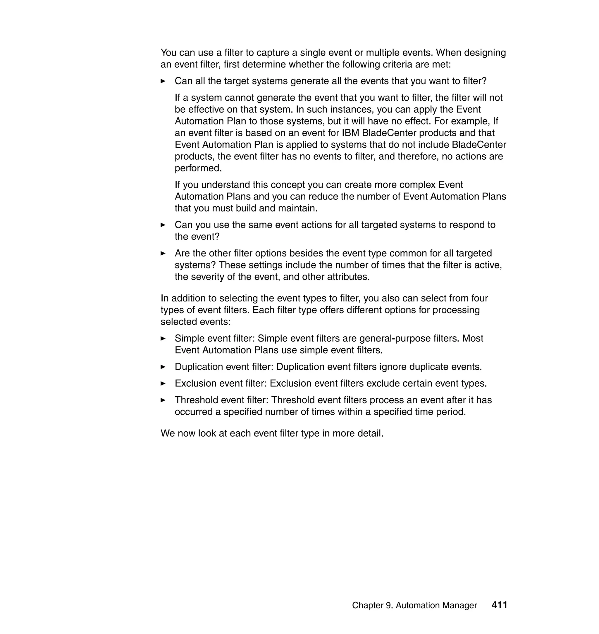 Chapter 9. Automation Manager 411
You can use a filter to capture a single event or multiple events. When designing
an event filter, first determine whether the following criteria are met:
Can all the target systems generate all the events that you want to filter?
If a system cannot generate the event that you want to filter, the filter will not
be effective on that system. In such instances, you can apply the Event
Automation Plan to those systems, but it will have no effect. For example, If
an event filter is based on an event for IBM BladeCenter products and that
Event Automation Plan is applied to systems that do not include BladeCenter
products, the event filter has no events to filter, and therefore, no actions are
performed.
If you understand this concept you can create more complex Event
Automation Plans and you can reduce the number of Event Automation Plans
that you must build and maintain.
Can you use the same event actions for all targeted systems to respond to
the event?
Are the other filter options besides the event type common for all targeted
systems? These settings include the number of times that the filter is active,
the severity of the event, and other attributes.
In addition to selecting the event types to filter, you also can select from four
types of event filters. Each filter type offers different options for processing
selected events:
Simple event filter: Simple event filters are general-purpose filters. Most
Event Automation Plans use simple event filters.
Duplication event filter: Duplication event filters ignore duplicate events.
Exclusion event filter: Exclusion event filters exclude certain event types.
Threshold event filter: Threshold event filters process an event after it has
occurred a specified number of times within a specified time period.
We now look at each event filter type in more detail.
 