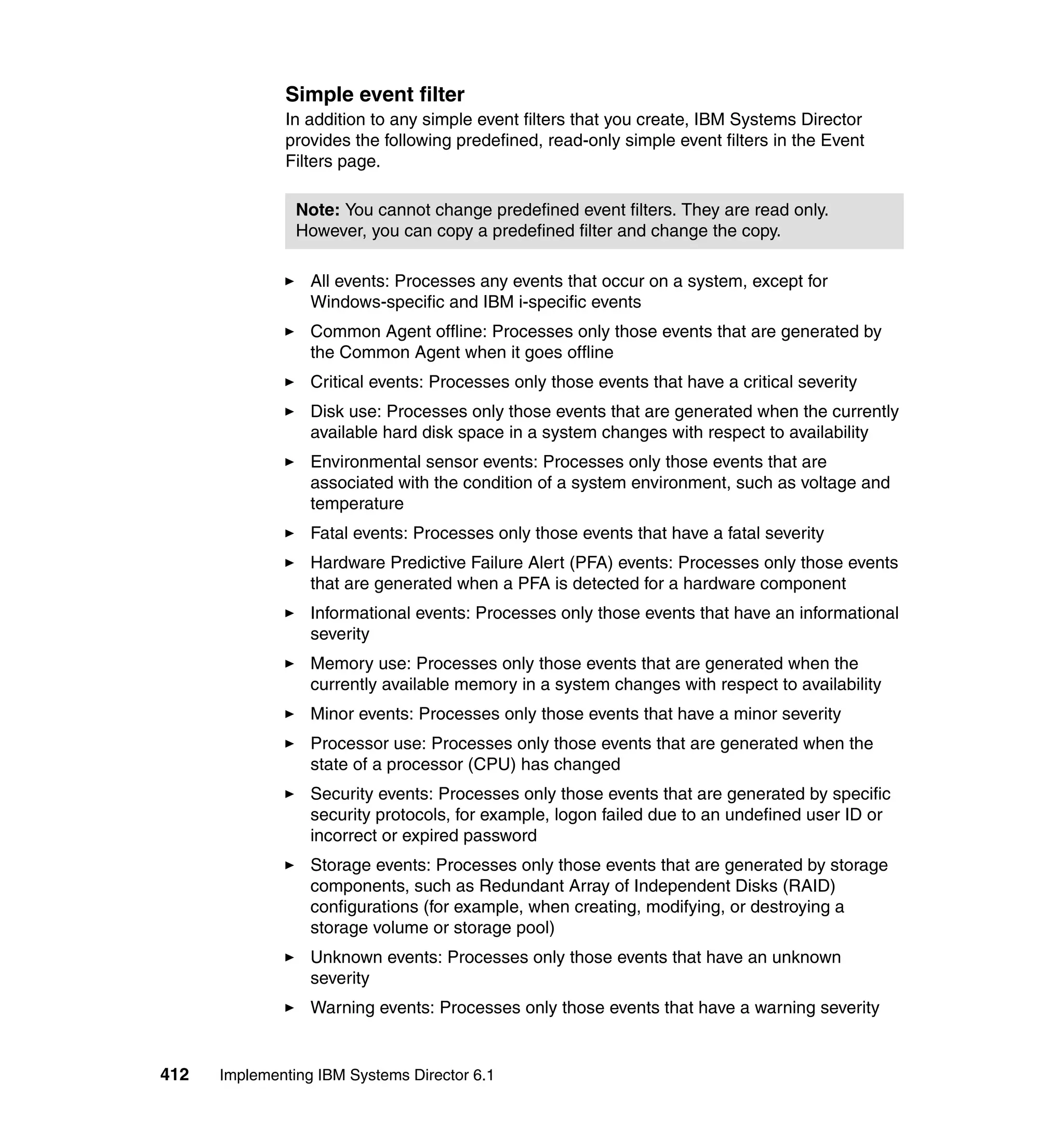 412 Implementing IBM Systems Director 6.1
Simple event filter
In addition to any simple event filters that you create, IBM Systems Director
provides the following predefined, read-only simple event filters in the Event
Filters page.
All events: Processes any events that occur on a system, except for
Windows-specific and IBM i-specific events
Common Agent offline: Processes only those events that are generated by
the Common Agent when it goes offline
Critical events: Processes only those events that have a critical severity
Disk use: Processes only those events that are generated when the currently
available hard disk space in a system changes with respect to availability
Environmental sensor events: Processes only those events that are
associated with the condition of a system environment, such as voltage and
temperature
Fatal events: Processes only those events that have a fatal severity
Hardware Predictive Failure Alert (PFA) events: Processes only those events
that are generated when a PFA is detected for a hardware component
Informational events: Processes only those events that have an informational
severity
Memory use: Processes only those events that are generated when the
currently available memory in a system changes with respect to availability
Minor events: Processes only those events that have a minor severity
Processor use: Processes only those events that are generated when the
state of a processor (CPU) has changed
Security events: Processes only those events that are generated by specific
security protocols, for example, logon failed due to an undefined user ID or
incorrect or expired password
Storage events: Processes only those events that are generated by storage
components, such as Redundant Array of Independent Disks (RAID)
configurations (for example, when creating, modifying, or destroying a
storage volume or storage pool)
Unknown events: Processes only those events that have an unknown
severity
Warning events: Processes only those events that have a warning severity
Note: You cannot change predefined event filters. They are read only.
However, you can copy a predefined filter and change the copy.
 