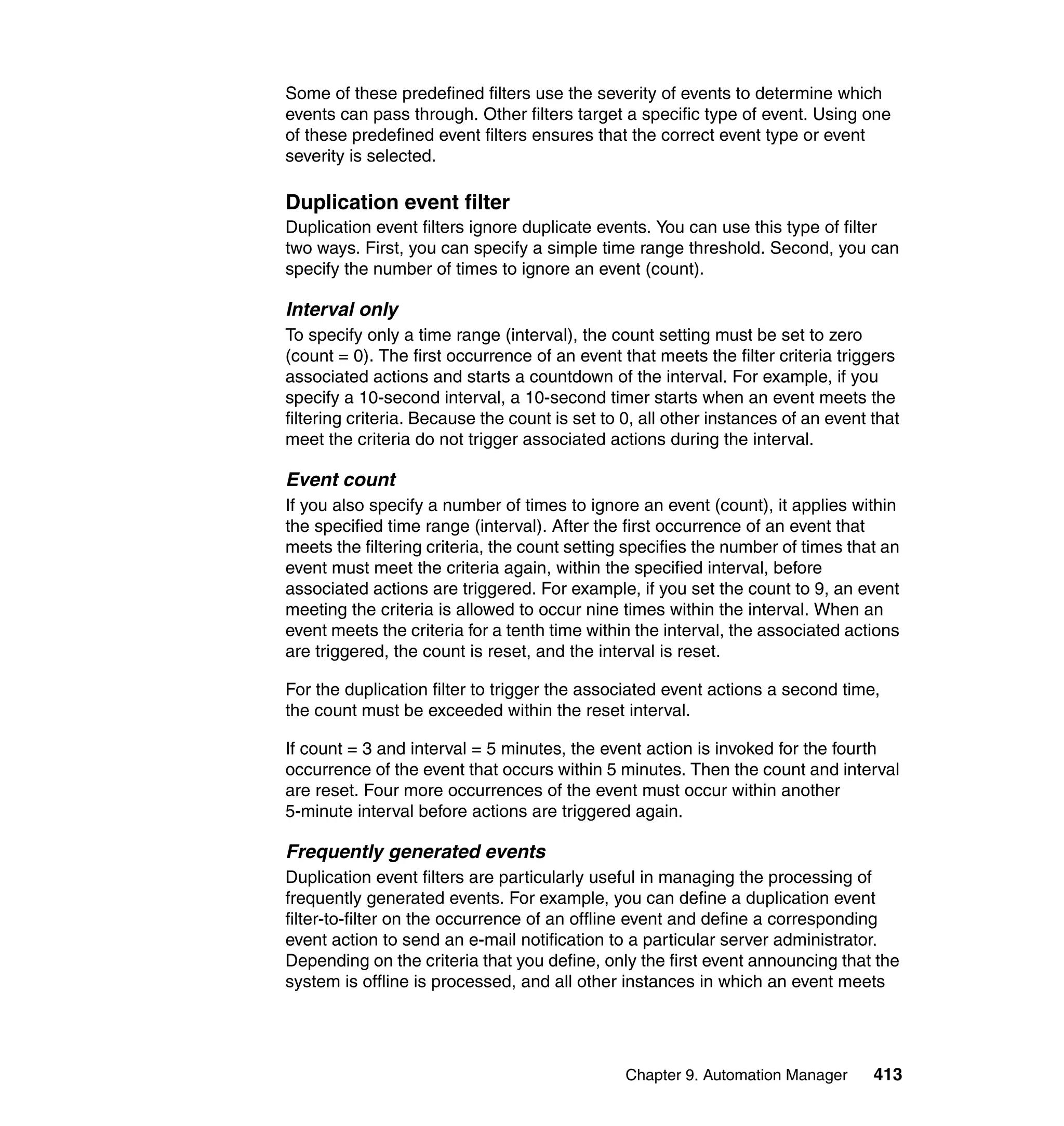 Chapter 9. Automation Manager 413
Some of these predefined filters use the severity of events to determine which
events can pass through. Other filters target a specific type of event. Using one
of these predefined event filters ensures that the correct event type or event
severity is selected.
Duplication event filter
Duplication event filters ignore duplicate events. You can use this type of filter
two ways. First, you can specify a simple time range threshold. Second, you can
specify the number of times to ignore an event (count).
Interval only
To specify only a time range (interval), the count setting must be set to zero
(count = 0). The first occurrence of an event that meets the filter criteria triggers
associated actions and starts a countdown of the interval. For example, if you
specify a 10-second interval, a 10-second timer starts when an event meets the
filtering criteria. Because the count is set to 0, all other instances of an event that
meet the criteria do not trigger associated actions during the interval.
Event count
If you also specify a number of times to ignore an event (count), it applies within
the specified time range (interval). After the first occurrence of an event that
meets the filtering criteria, the count setting specifies the number of times that an
event must meet the criteria again, within the specified interval, before
associated actions are triggered. For example, if you set the count to 9, an event
meeting the criteria is allowed to occur nine times within the interval. When an
event meets the criteria for a tenth time within the interval, the associated actions
are triggered, the count is reset, and the interval is reset.
For the duplication filter to trigger the associated event actions a second time,
the count must be exceeded within the reset interval.
If count = 3 and interval = 5 minutes, the event action is invoked for the fourth
occurrence of the event that occurs within 5 minutes. Then the count and interval
are reset. Four more occurrences of the event must occur within another
5-minute interval before actions are triggered again.
Frequently generated events
Duplication event filters are particularly useful in managing the processing of
frequently generated events. For example, you can define a duplication event
filter-to-filter on the occurrence of an offline event and define a corresponding
event action to send an e-mail notification to a particular server administrator.
Depending on the criteria that you define, only the first event announcing that the
system is offline is processed, and all other instances in which an event meets
 