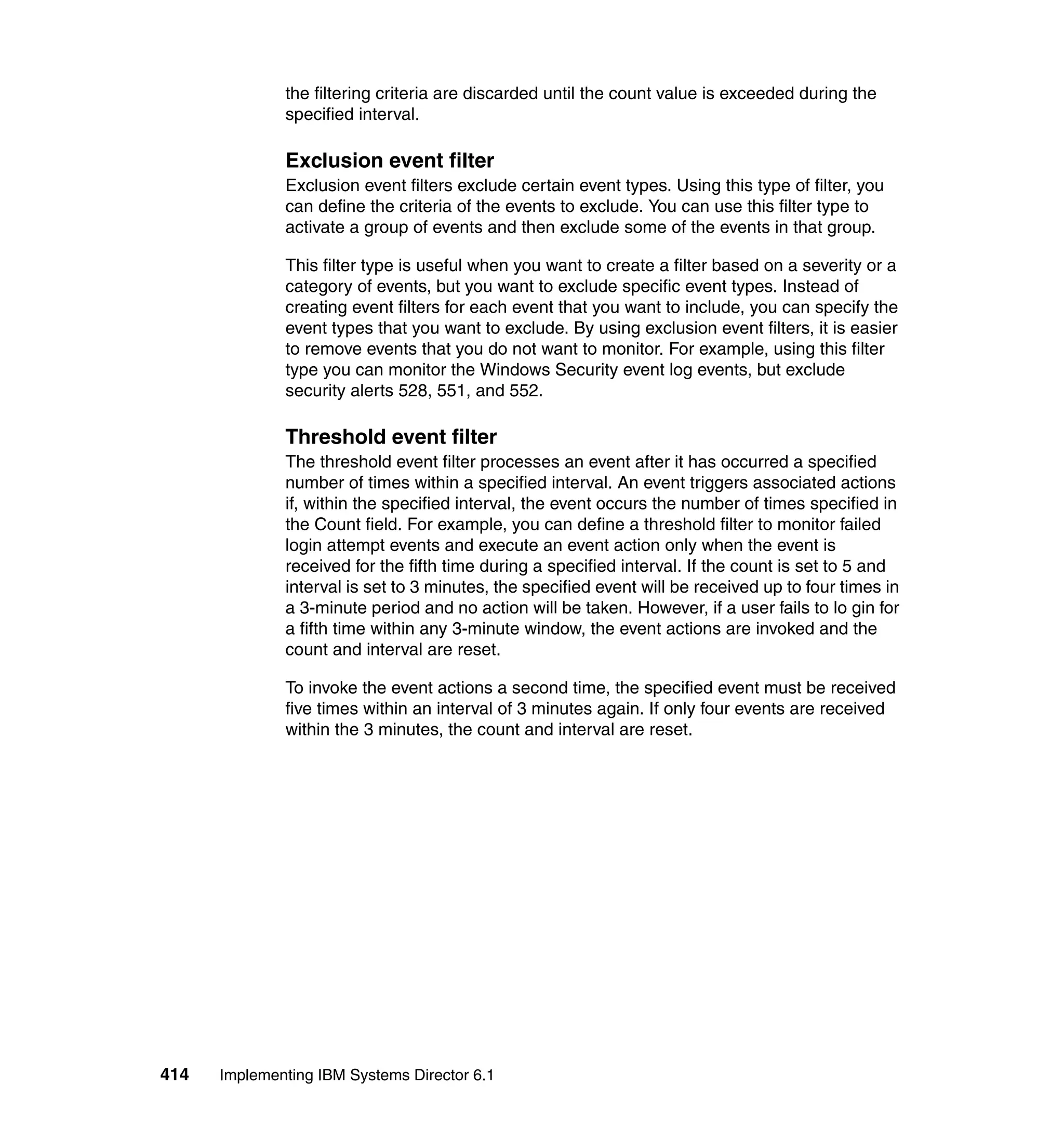 414 Implementing IBM Systems Director 6.1
the filtering criteria are discarded until the count value is exceeded during the
specified interval.
Exclusion event filter
Exclusion event filters exclude certain event types. Using this type of filter, you
can define the criteria of the events to exclude. You can use this filter type to
activate a group of events and then exclude some of the events in that group.
This filter type is useful when you want to create a filter based on a severity or a
category of events, but you want to exclude specific event types. Instead of
creating event filters for each event that you want to include, you can specify the
event types that you want to exclude. By using exclusion event filters, it is easier
to remove events that you do not want to monitor. For example, using this filter
type you can monitor the Windows Security event log events, but exclude
security alerts 528, 551, and 552.
Threshold event filter
The threshold event filter processes an event after it has occurred a specified
number of times within a specified interval. An event triggers associated actions
if, within the specified interval, the event occurs the number of times specified in
the Count field. For example, you can define a threshold filter to monitor failed
login attempt events and execute an event action only when the event is
received for the fifth time during a specified interval. If the count is set to 5 and
interval is set to 3 minutes, the specified event will be received up to four times in
a 3-minute period and no action will be taken. However, if a user fails to lo gin for
a fifth time within any 3-minute window, the event actions are invoked and the
count and interval are reset.
To invoke the event actions a second time, the specified event must be received
five times within an interval of 3 minutes again. If only four events are received
within the 3 minutes, the count and interval are reset.
 