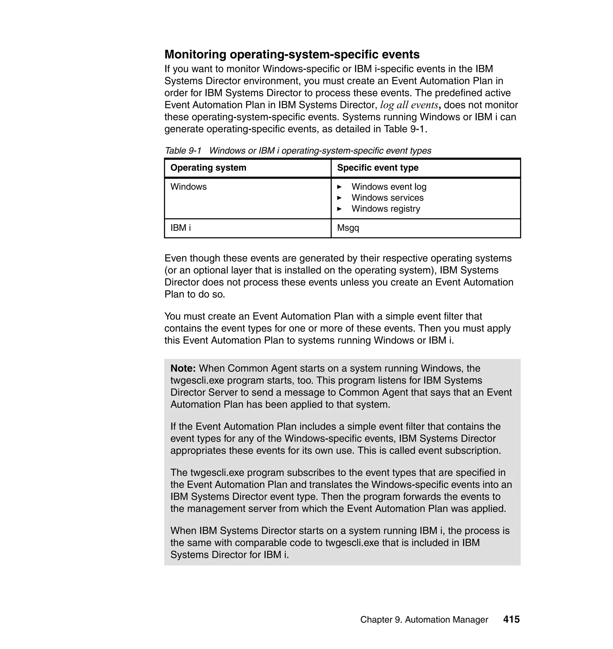 Chapter 9. Automation Manager 415
Monitoring operating-system-specific events
If you want to monitor Windows-specific or IBM i-specific events in the IBM
Systems Director environment, you must create an Event Automation Plan in
order for IBM Systems Director to process these events. The predefined active
Event Automation Plan in IBM Systems Director, log all events, does not monitor
these operating-system-specific events. Systems running Windows or IBM i can
generate operating-specific events, as detailed in Table 9-1.
Table 9-1 Windows or IBM i operating-system-specific event types
Even though these events are generated by their respective operating systems
(or an optional layer that is installed on the operating system), IBM Systems
Director does not process these events unless you create an Event Automation
Plan to do so.
You must create an Event Automation Plan with a simple event filter that
contains the event types for one or more of these events. Then you must apply
this Event Automation Plan to systems running Windows or IBM i.
Operating system Specific event type
Windows Windows event log
Windows services
Windows registry
IBM i Msgq
Note: When Common Agent starts on a system running Windows, the
twgescli.exe program starts, too. This program listens for IBM Systems
Director Server to send a message to Common Agent that says that an Event
Automation Plan has been applied to that system.
If the Event Automation Plan includes a simple event filter that contains the
event types for any of the Windows-specific events, IBM Systems Director
appropriates these events for its own use. This is called event subscription.
The twgescli.exe program subscribes to the event types that are specified in
the Event Automation Plan and translates the Windows-specific events into an
IBM Systems Director event type. Then the program forwards the events to
the management server from which the Event Automation Plan was applied.
When IBM Systems Director starts on a system running IBM i, the process is
the same with comparable code to twgescli.exe that is included in IBM
Systems Director for IBM i.
 