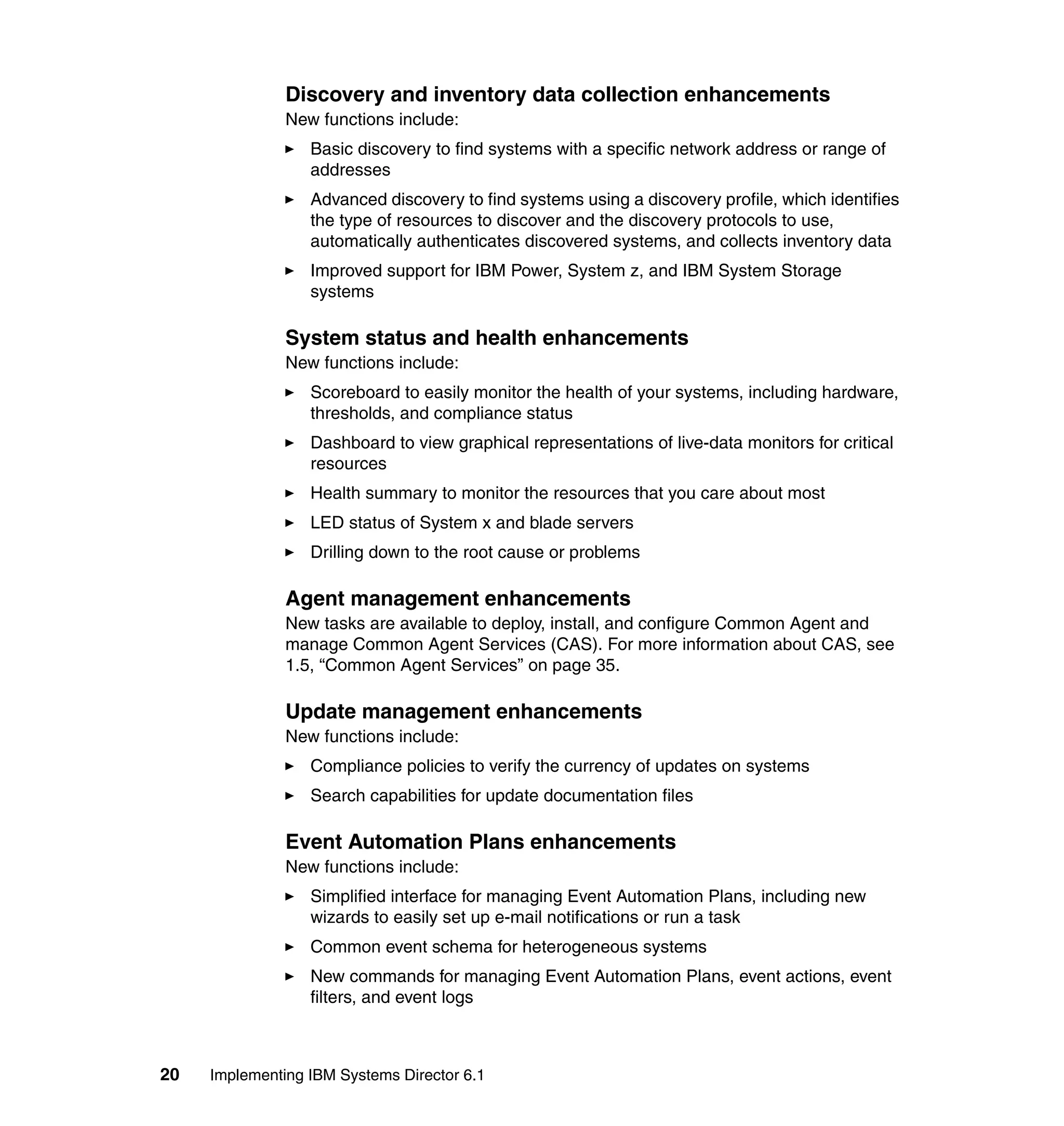 20 Implementing IBM Systems Director 6.1
Discovery and inventory data collection enhancements
New functions include:
Basic discovery to find systems with a specific network address or range of
addresses
Advanced discovery to find systems using a discovery profile, which identifies
the type of resources to discover and the discovery protocols to use,
automatically authenticates discovered systems, and collects inventory data
Improved support for IBM Power, System z, and IBM System Storage
systems
System status and health enhancements
New functions include:
Scoreboard to easily monitor the health of your systems, including hardware,
thresholds, and compliance status
Dashboard to view graphical representations of live-data monitors for critical
resources
Health summary to monitor the resources that you care about most
LED status of System x and blade servers
Drilling down to the root cause or problems
Agent management enhancements
New tasks are available to deploy, install, and configure Common Agent and
manage Common Agent Services (CAS). For more information about CAS, see
1.5, “Common Agent Services” on page 35.
Update management enhancements
New functions include:
Compliance policies to verify the currency of updates on systems
Search capabilities for update documentation files
Event Automation Plans enhancements
New functions include:
Simplified interface for managing Event Automation Plans, including new
wizards to easily set up e-mail notifications or run a task
Common event schema for heterogeneous systems
New commands for managing Event Automation Plans, event actions, event
filters, and event logs
 