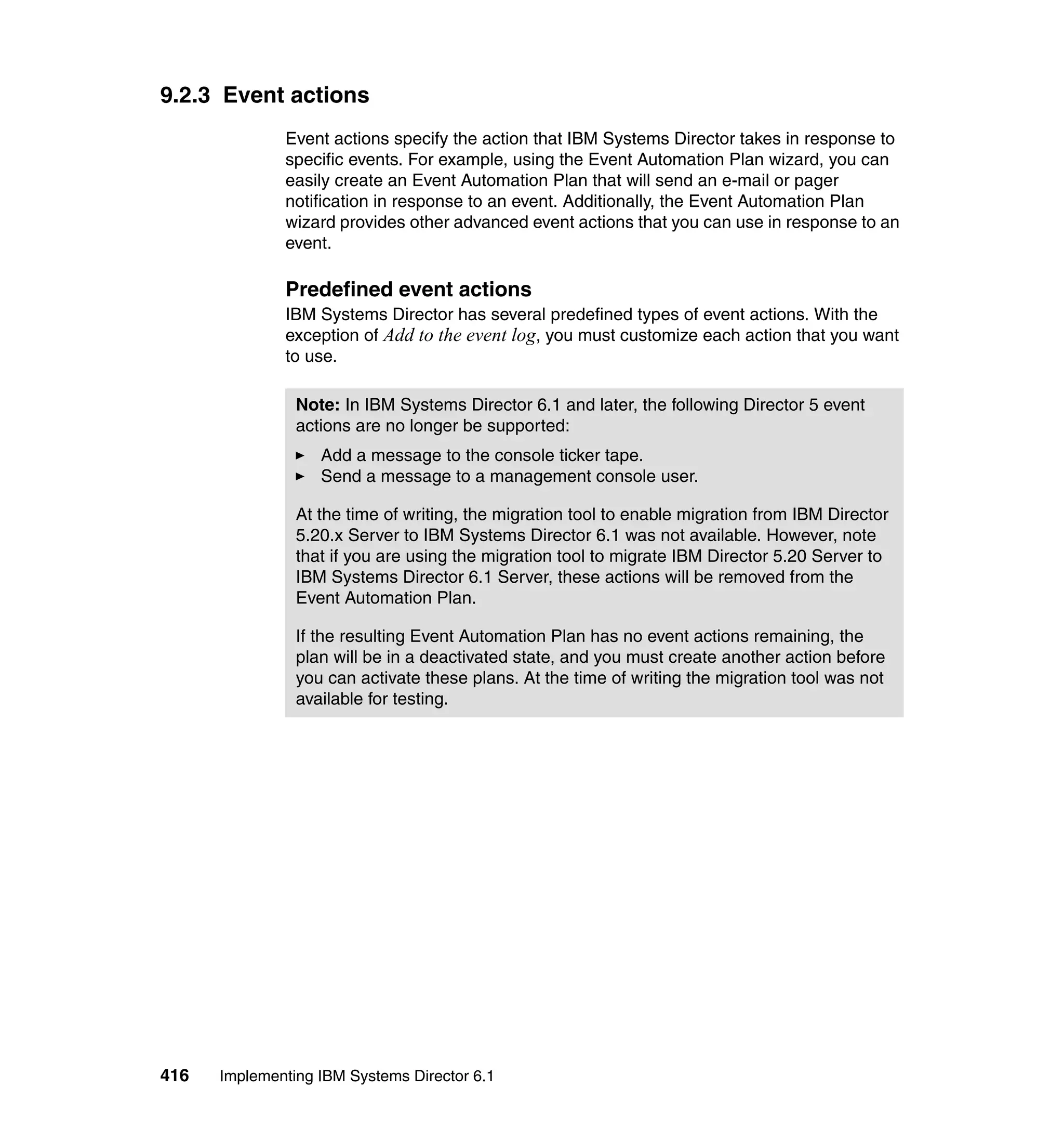 416 Implementing IBM Systems Director 6.1
9.2.3 Event actions
Event actions specify the action that IBM Systems Director takes in response to
specific events. For example, using the Event Automation Plan wizard, you can
easily create an Event Automation Plan that will send an e-mail or pager
notification in response to an event. Additionally, the Event Automation Plan
wizard provides other advanced event actions that you can use in response to an
event.
Predefined event actions
IBM Systems Director has several predefined types of event actions. With the
exception of Add to the event log, you must customize each action that you want
to use.
Note: In IBM Systems Director 6.1 and later, the following Director 5 event
actions are no longer be supported:
Add a message to the console ticker tape.
Send a message to a management console user.
At the time of writing, the migration tool to enable migration from IBM Director
5.20.x Server to IBM Systems Director 6.1 was not available. However, note
that if you are using the migration tool to migrate IBM Director 5.20 Server to
IBM Systems Director 6.1 Server, these actions will be removed from the
Event Automation Plan.
If the resulting Event Automation Plan has no event actions remaining, the
plan will be in a deactivated state, and you must create another action before
you can activate these plans. At the time of writing the migration tool was not
available for testing.
 
