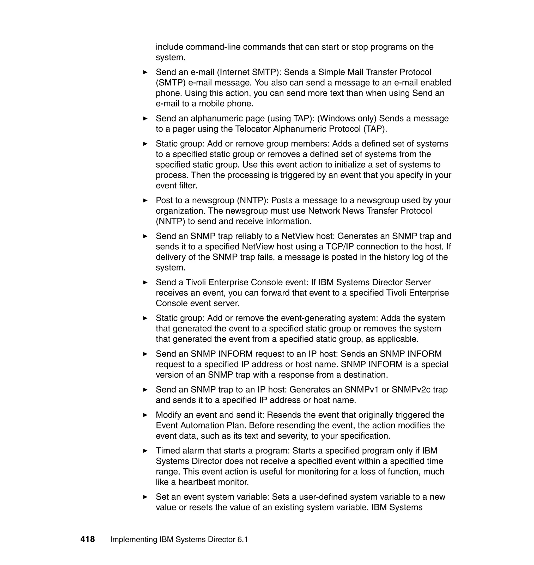 418 Implementing IBM Systems Director 6.1
include command-line commands that can start or stop programs on the
system.
Send an e-mail (Internet SMTP): Sends a Simple Mail Transfer Protocol
(SMTP) e-mail message. You also can send a message to an e-mail enabled
phone. Using this action, you can send more text than when using Send an
e-mail to a mobile phone.
Send an alphanumeric page (using TAP): (Windows only) Sends a message
to a pager using the Telocator Alphanumeric Protocol (TAP).
Static group: Add or remove group members: Adds a defined set of systems
to a specified static group or removes a defined set of systems from the
specified static group. Use this event action to initialize a set of systems to
process. Then the processing is triggered by an event that you specify in your
event filter.
Post to a newsgroup (NNTP): Posts a message to a newsgroup used by your
organization. The newsgroup must use Network News Transfer Protocol
(NNTP) to send and receive information.
Send an SNMP trap reliably to a NetView host: Generates an SNMP trap and
sends it to a specified NetView host using a TCP/IP connection to the host. If
delivery of the SNMP trap fails, a message is posted in the history log of the
system.
Send a Tivoli Enterprise Console event: If IBM Systems Director Server
receives an event, you can forward that event to a specified Tivoli Enterprise
Console event server.
Static group: Add or remove the event-generating system: Adds the system
that generated the event to a specified static group or removes the system
that generated the event from a specified static group, as applicable.
Send an SNMP INFORM request to an IP host: Sends an SNMP INFORM
request to a specified IP address or host name. SNMP INFORM is a special
version of an SNMP trap with a response from a destination.
Send an SNMP trap to an IP host: Generates an SNMPv1 or SNMPv2c trap
and sends it to a specified IP address or host name.
Modify an event and send it: Resends the event that originally triggered the
Event Automation Plan. Before resending the event, the action modifies the
event data, such as its text and severity, to your specification.
Timed alarm that starts a program: Starts a specified program only if IBM
Systems Director does not receive a specified event within a specified time
range. This event action is useful for monitoring for a loss of function, much
like a heartbeat monitor.
Set an event system variable: Sets a user-defined system variable to a new
value or resets the value of an existing system variable. IBM Systems
 