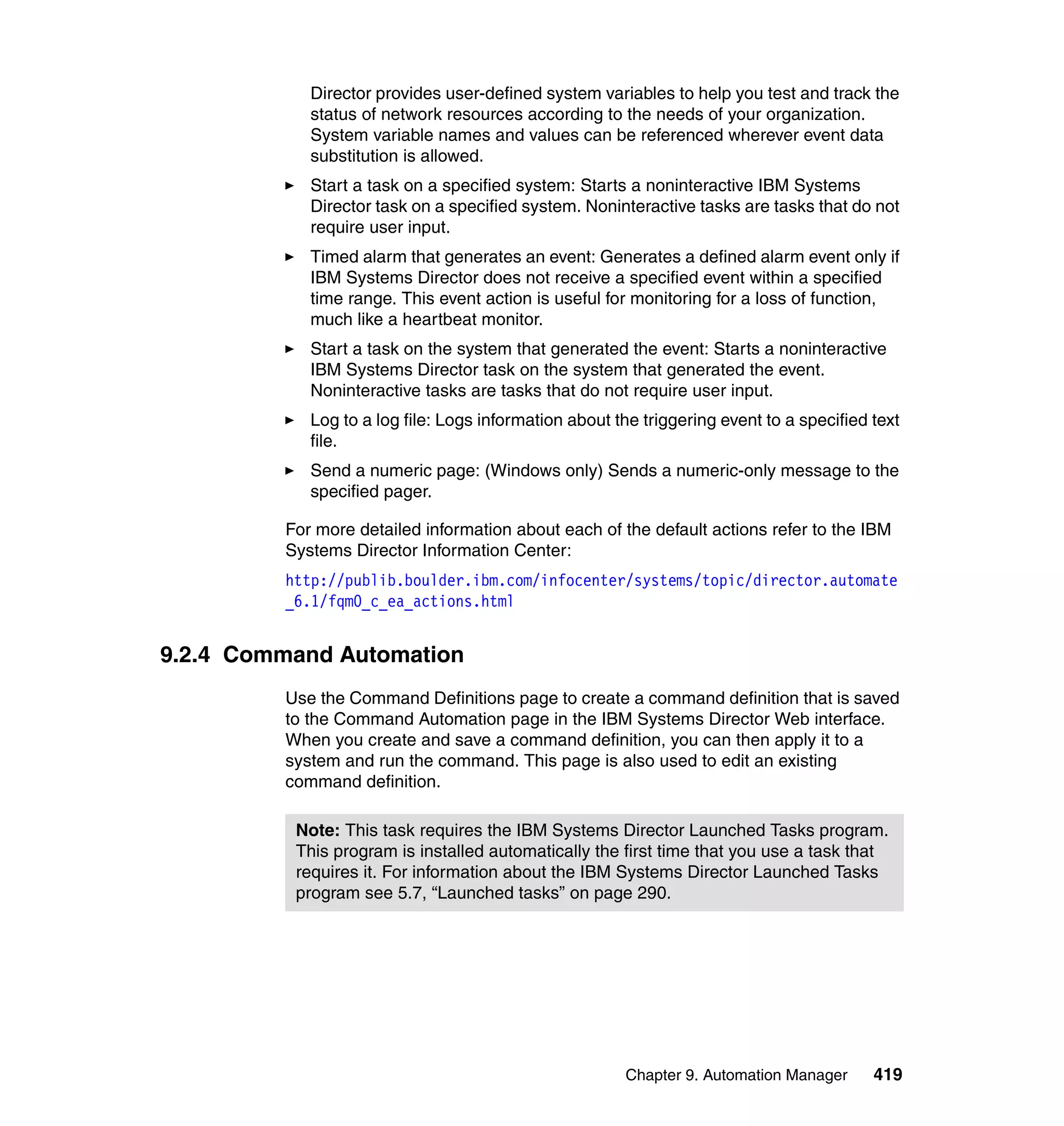 Chapter 9. Automation Manager 419
Director provides user-defined system variables to help you test and track the
status of network resources according to the needs of your organization.
System variable names and values can be referenced wherever event data
substitution is allowed.
Start a task on a specified system: Starts a noninteractive IBM Systems
Director task on a specified system. Noninteractive tasks are tasks that do not
require user input.
Timed alarm that generates an event: Generates a defined alarm event only if
IBM Systems Director does not receive a specified event within a specified
time range. This event action is useful for monitoring for a loss of function,
much like a heartbeat monitor.
Start a task on the system that generated the event: Starts a noninteractive
IBM Systems Director task on the system that generated the event.
Noninteractive tasks are tasks that do not require user input.
Log to a log file: Logs information about the triggering event to a specified text
file.
Send a numeric page: (Windows only) Sends a numeric-only message to the
specified pager.
For more detailed information about each of the default actions refer to the IBM
Systems Director Information Center:
http://publib.boulder.ibm.com/infocenter/systems/topic/director.automate
_6.1/fqm0_c_ea_actions.html
9.2.4 Command Automation
Use the Command Definitions page to create a command definition that is saved
to the Command Automation page in the IBM Systems Director Web interface.
When you create and save a command definition, you can then apply it to a
system and run the command. This page is also used to edit an existing
command definition.
Note: This task requires the IBM Systems Director Launched Tasks program.
This program is installed automatically the first time that you use a task that
requires it. For information about the IBM Systems Director Launched Tasks
program see 5.7, “Launched tasks” on page 290.
 