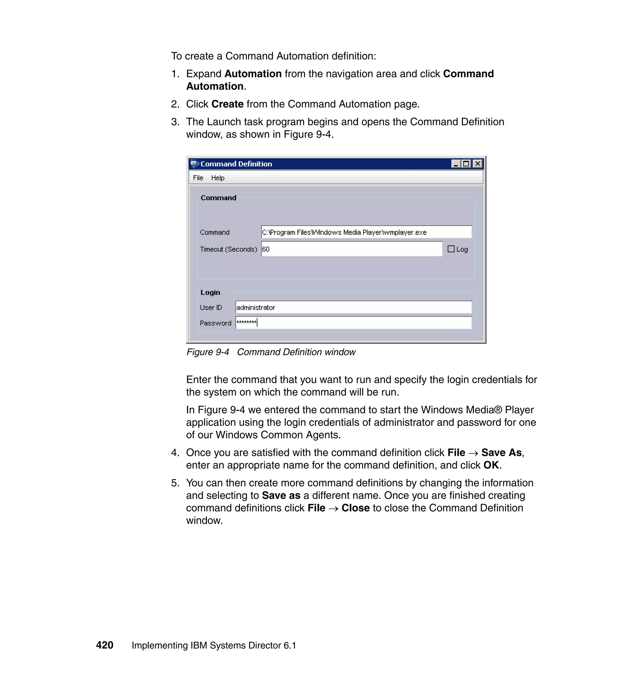 420 Implementing IBM Systems Director 6.1
To create a Command Automation definition:
1. Expand Automation from the navigation area and click Command
Automation.
2. Click Create from the Command Automation page.
3. The Launch task program begins and opens the Command Definition
window, as shown in Figure 9-4.
Figure 9-4 Command Definition window
Enter the command that you want to run and specify the login credentials for
the system on which the command will be run.
In Figure 9-4 we entered the command to start the Windows Media® Player
application using the login credentials of administrator and password for one
of our Windows Common Agents.
4. Once you are satisfied with the command definition click File → Save As,
enter an appropriate name for the command definition, and click OK.
5. You can then create more command definitions by changing the information
and selecting to Save as a different name. Once you are finished creating
command definitions click File → Close to close the Command Definition
window.
 