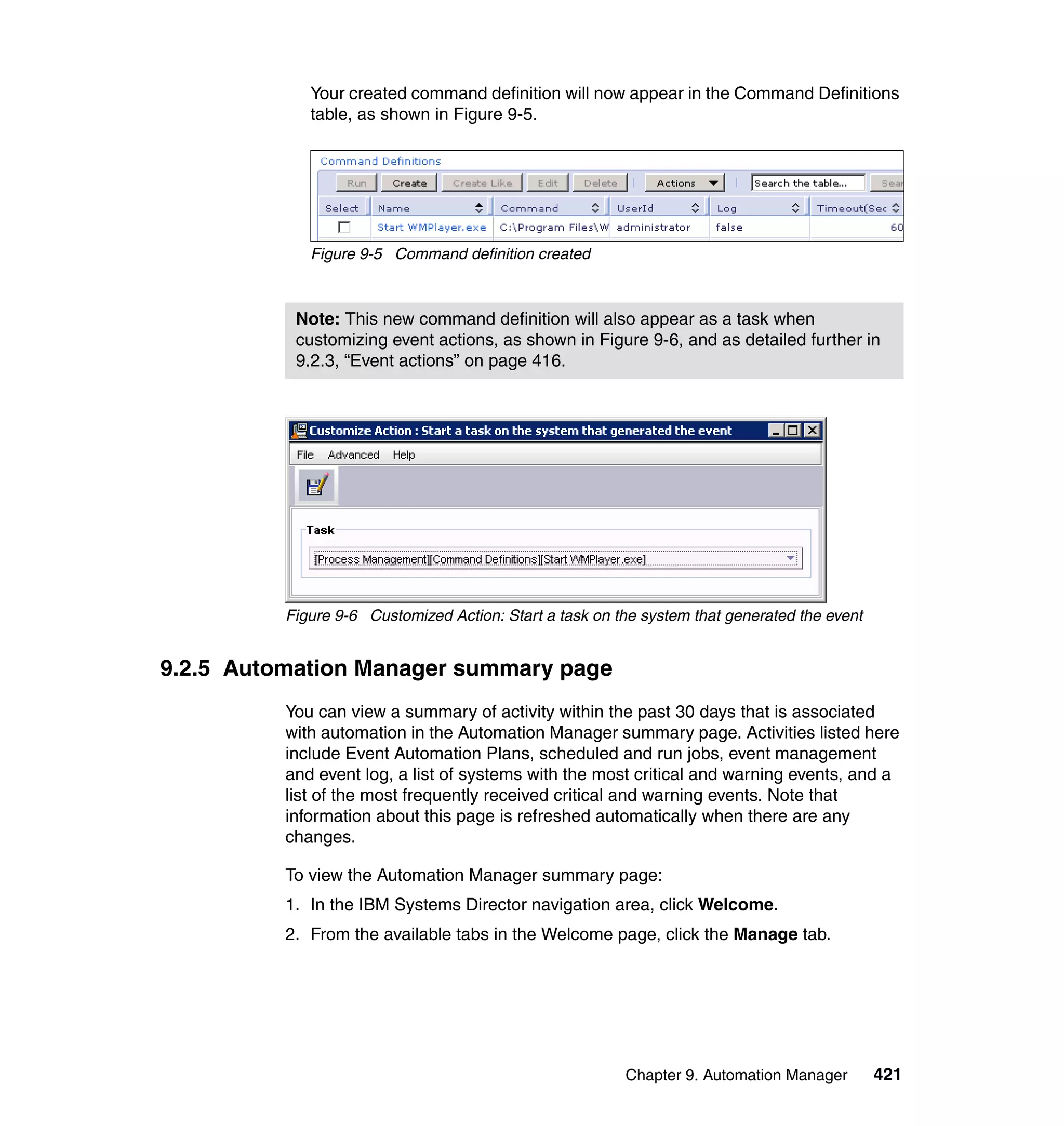 Chapter 9. Automation Manager 421
Your created command definition will now appear in the Command Definitions
table, as shown in Figure 9-5.
Figure 9-5 Command definition created
Figure 9-6 Customized Action: Start a task on the system that generated the event
9.2.5 Automation Manager summary page
You can view a summary of activity within the past 30 days that is associated
with automation in the Automation Manager summary page. Activities listed here
include Event Automation Plans, scheduled and run jobs, event management
and event log, a list of systems with the most critical and warning events, and a
list of the most frequently received critical and warning events. Note that
information about this page is refreshed automatically when there are any
changes.
To view the Automation Manager summary page:
1. In the IBM Systems Director navigation area, click Welcome.
2. From the available tabs in the Welcome page, click the Manage tab.
Note: This new command definition will also appear as a task when
customizing event actions, as shown in Figure 9-6, and as detailed further in
9.2.3, “Event actions” on page 416.
 
