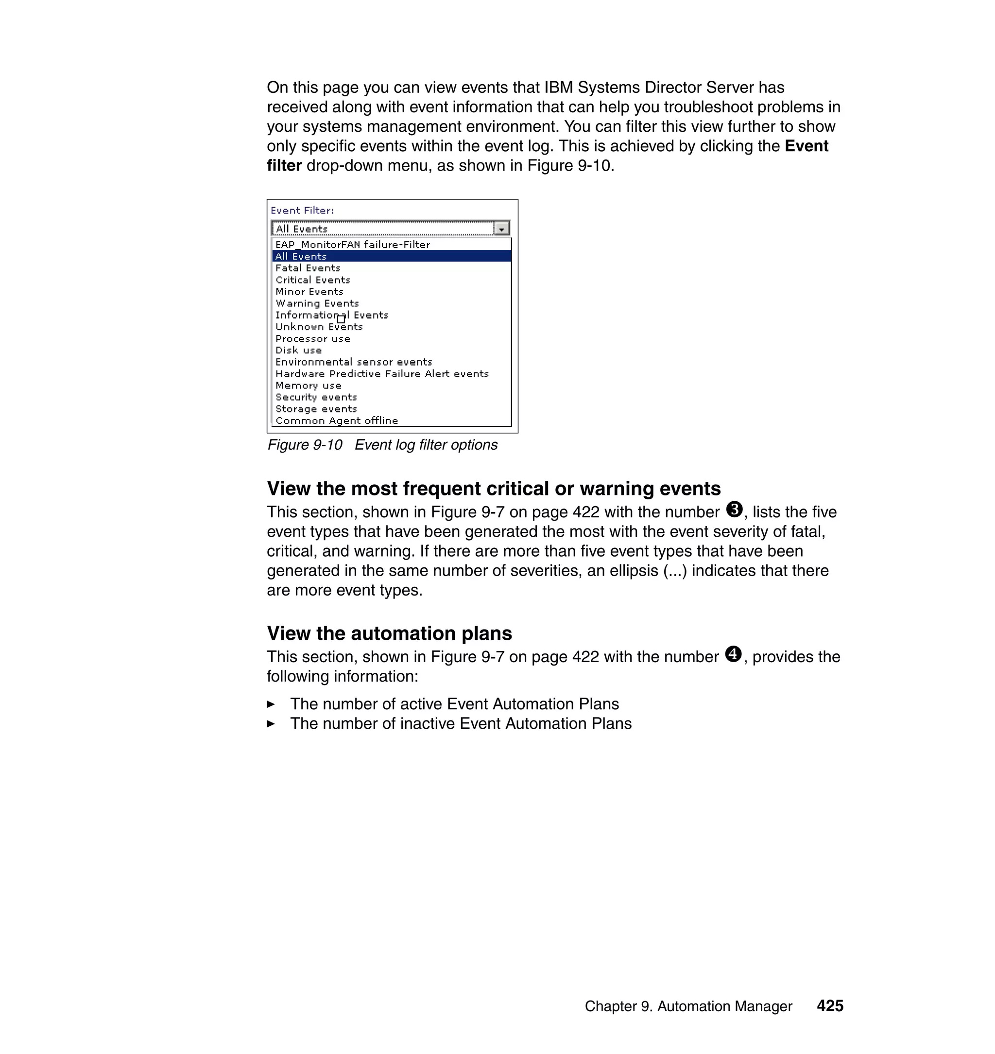 Chapter 9. Automation Manager 425
On this page you can view events that IBM Systems Director Server has
received along with event information that can help you troubleshoot problems in
your systems management environment. You can filter this view further to show
only specific events within the event log. This is achieved by clicking the Event
filter drop-down menu, as shown in Figure 9-10.
Figure 9-10 Event log filter options
View the most frequent critical or warning events
This section, shown in Figure 9-7 on page 422 with the number , lists the five
event types that have been generated the most with the event severity of fatal,
critical, and warning. If there are more than five event types that have been
generated in the same number of severities, an ellipsis (...) indicates that there
are more event types.
View the automation plans
This section, shown in Figure 9-7 on page 422 with the number , provides the
following information:
The number of active Event Automation Plans
The number of inactive Event Automation Plans
 