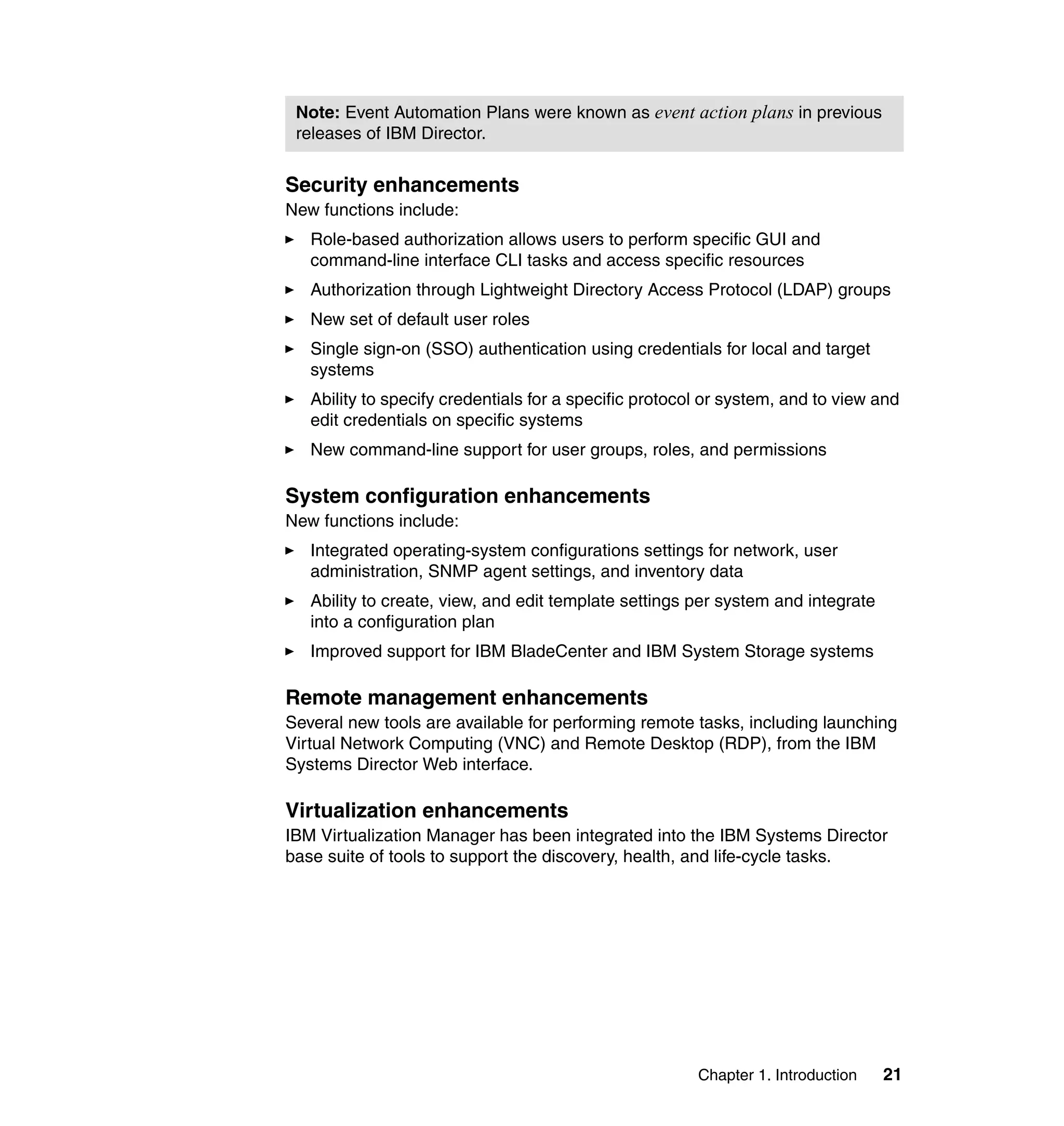 Chapter 1. Introduction 21
Security enhancements
New functions include:
Role-based authorization allows users to perform specific GUI and
command-line interface CLI tasks and access specific resources
Authorization through Lightweight Directory Access Protocol (LDAP) groups
New set of default user roles
Single sign-on (SSO) authentication using credentials for local and target
systems
Ability to specify credentials for a specific protocol or system, and to view and
edit credentials on specific systems
New command-line support for user groups, roles, and permissions
System configuration enhancements
New functions include:
Integrated operating-system configurations settings for network, user
administration, SNMP agent settings, and inventory data
Ability to create, view, and edit template settings per system and integrate
into a configuration plan
Improved support for IBM BladeCenter and IBM System Storage systems
Remote management enhancements
Several new tools are available for performing remote tasks, including launching
Virtual Network Computing (VNC) and Remote Desktop (RDP), from the IBM
Systems Director Web interface.
Virtualization enhancements
IBM Virtualization Manager has been integrated into the IBM Systems Director
base suite of tools to support the discovery, health, and life-cycle tasks.
Note: Event Automation Plans were known as event action plans in previous
releases of IBM Director.
 