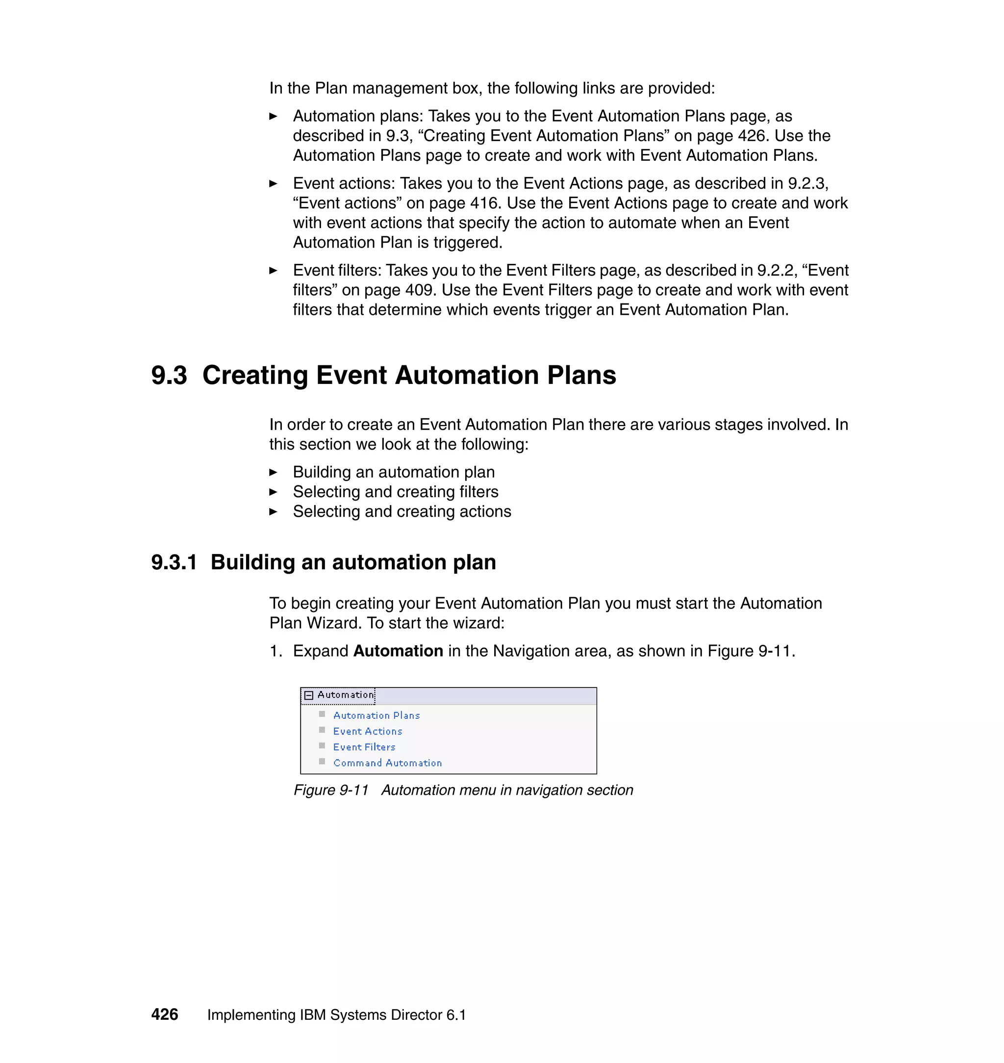 426 Implementing IBM Systems Director 6.1
In the Plan management box, the following links are provided:
Automation plans: Takes you to the Event Automation Plans page, as
described in 9.3, “Creating Event Automation Plans” on page 426. Use the
Automation Plans page to create and work with Event Automation Plans.
Event actions: Takes you to the Event Actions page, as described in 9.2.3,
“Event actions” on page 416. Use the Event Actions page to create and work
with event actions that specify the action to automate when an Event
Automation Plan is triggered.
Event filters: Takes you to the Event Filters page, as described in 9.2.2, “Event
filters” on page 409. Use the Event Filters page to create and work with event
filters that determine which events trigger an Event Automation Plan.
9.3 Creating Event Automation Plans
In order to create an Event Automation Plan there are various stages involved. In
this section we look at the following:
Building an automation plan
Selecting and creating filters
Selecting and creating actions
9.3.1 Building an automation plan
To begin creating your Event Automation Plan you must start the Automation
Plan Wizard. To start the wizard:
1. Expand Automation in the Navigation area, as shown in Figure 9-11.
Figure 9-11 Automation menu in navigation section
 
