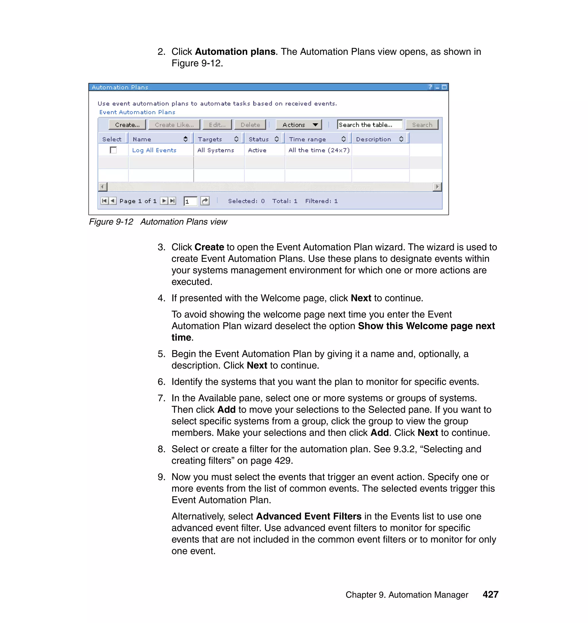 Chapter 9. Automation Manager 427
2. Click Automation plans. The Automation Plans view opens, as shown in
Figure 9-12.
Figure 9-12 Automation Plans view
3. Click Create to open the Event Automation Plan wizard. The wizard is used to
create Event Automation Plans. Use these plans to designate events within
your systems management environment for which one or more actions are
executed.
4. If presented with the Welcome page, click Next to continue.
To avoid showing the welcome page next time you enter the Event
Automation Plan wizard deselect the option Show this Welcome page next
time.
5. Begin the Event Automation Plan by giving it a name and, optionally, a
description. Click Next to continue.
6. Identify the systems that you want the plan to monitor for specific events.
7. In the Available pane, select one or more systems or groups of systems.
Then click Add to move your selections to the Selected pane. If you want to
select specific systems from a group, click the group to view the group
members. Make your selections and then click Add. Click Next to continue.
8. Select or create a filter for the automation plan. See 9.3.2, “Selecting and
creating filters” on page 429.
9. Now you must select the events that trigger an event action. Specify one or
more events from the list of common events. The selected events trigger this
Event Automation Plan.
Alternatively, select Advanced Event Filters in the Events list to use one
advanced event filter. Use advanced event filters to monitor for specific
events that are not included in the common event filters or to monitor for only
one event.
 