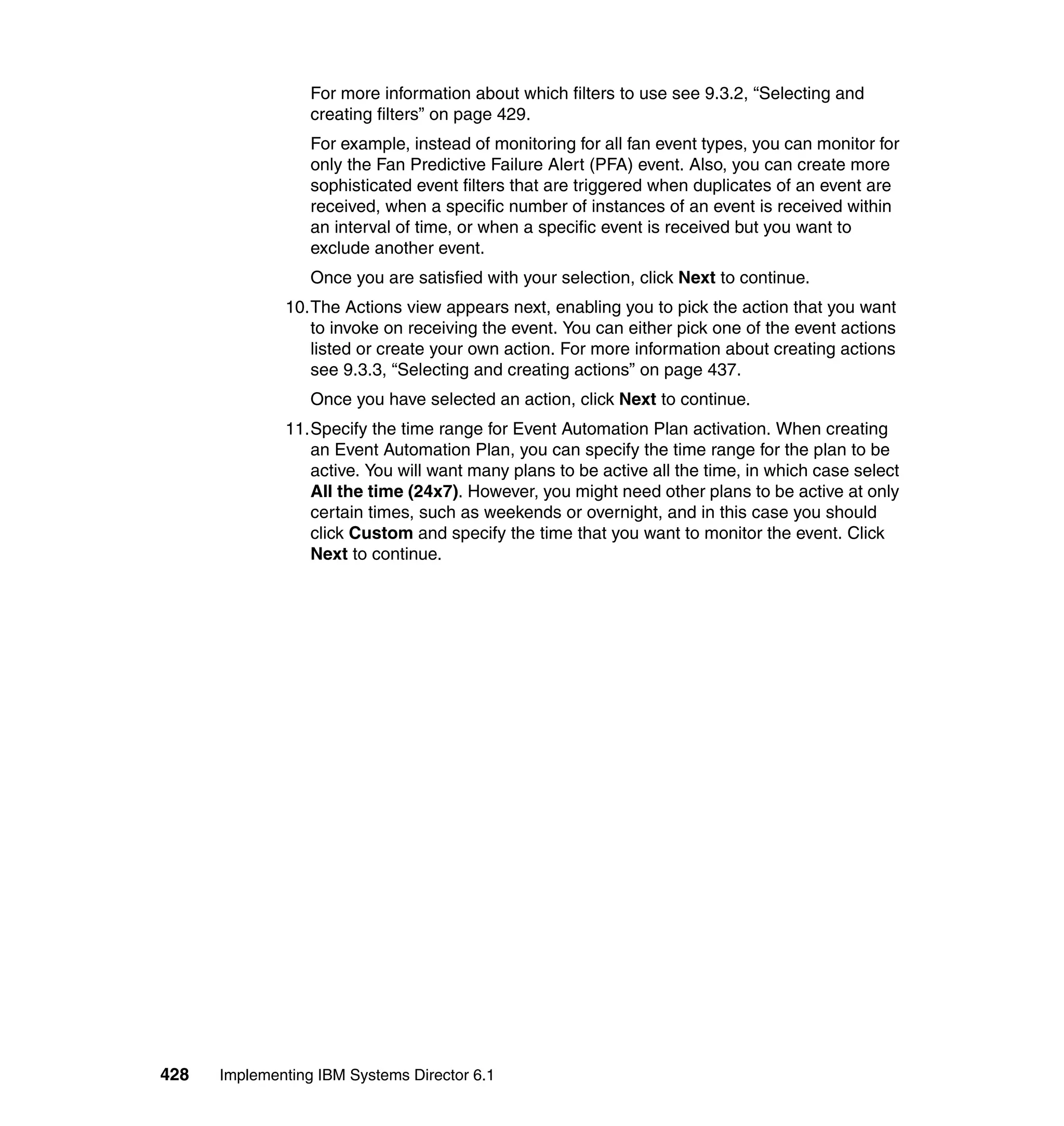 428 Implementing IBM Systems Director 6.1
For more information about which filters to use see 9.3.2, “Selecting and
creating filters” on page 429.
For example, instead of monitoring for all fan event types, you can monitor for
only the Fan Predictive Failure Alert (PFA) event. Also, you can create more
sophisticated event filters that are triggered when duplicates of an event are
received, when a specific number of instances of an event is received within
an interval of time, or when a specific event is received but you want to
exclude another event.
Once you are satisfied with your selection, click Next to continue.
10.The Actions view appears next, enabling you to pick the action that you want
to invoke on receiving the event. You can either pick one of the event actions
listed or create your own action. For more information about creating actions
see 9.3.3, “Selecting and creating actions” on page 437.
Once you have selected an action, click Next to continue.
11.Specify the time range for Event Automation Plan activation. When creating
an Event Automation Plan, you can specify the time range for the plan to be
active. You will want many plans to be active all the time, in which case select
All the time (24x7). However, you might need other plans to be active at only
certain times, such as weekends or overnight, and in this case you should
click Custom and specify the time that you want to monitor the event. Click
Next to continue.
 