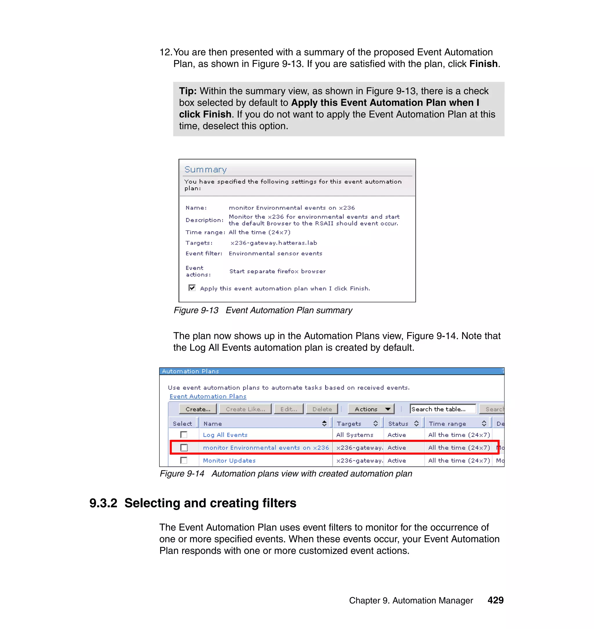 Chapter 9. Automation Manager 429
12.You are then presented with a summary of the proposed Event Automation
Plan, as shown in Figure 9-13. If you are satisfied with the plan, click Finish.
Figure 9-13 Event Automation Plan summary
The plan now shows up in the Automation Plans view, Figure 9-14. Note that
the Log All Events automation plan is created by default.
Figure 9-14 Automation plans view with created automation plan
9.3.2 Selecting and creating filters
The Event Automation Plan uses event filters to monitor for the occurrence of
one or more specified events. When these events occur, your Event Automation
Plan responds with one or more customized event actions.
Tip: Within the summary view, as shown in Figure 9-13, there is a check
box selected by default to Apply this Event Automation Plan when I
click Finish. If you do not want to apply the Event Automation Plan at this
time, deselect this option.
 