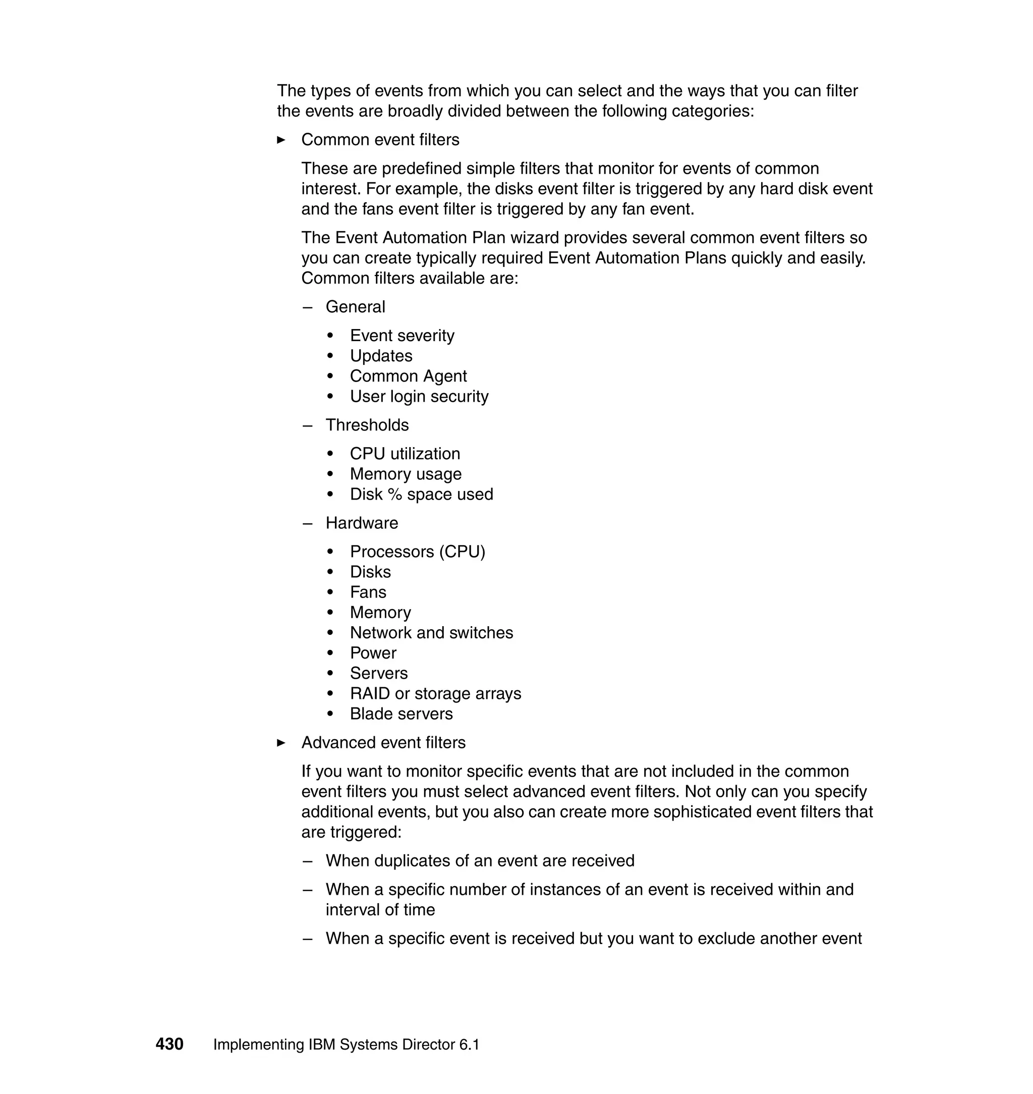 430 Implementing IBM Systems Director 6.1
The types of events from which you can select and the ways that you can filter
the events are broadly divided between the following categories:
Common event filters
These are predefined simple filters that monitor for events of common
interest. For example, the disks event filter is triggered by any hard disk event
and the fans event filter is triggered by any fan event.
The Event Automation Plan wizard provides several common event filters so
you can create typically required Event Automation Plans quickly and easily.
Common filters available are:
– General
• Event severity
• Updates
• Common Agent
• User login security
– Thresholds
• CPU utilization
• Memory usage
• Disk % space used
– Hardware
• Processors (CPU)
• Disks
• Fans
• Memory
• Network and switches
• Power
• Servers
• RAID or storage arrays
• Blade servers
Advanced event filters
If you want to monitor specific events that are not included in the common
event filters you must select advanced event filters. Not only can you specify
additional events, but you also can create more sophisticated event filters that
are triggered:
– When duplicates of an event are received
– When a specific number of instances of an event is received within and
interval of time
– When a specific event is received but you want to exclude another event
 